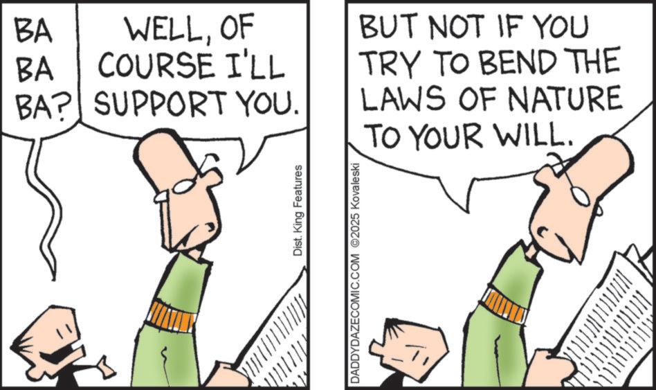 Fiction OCR: / / / / / / / / / / / / / / K BA BA WELLOF COURSE I'LL BA? SUPPORT YOU. BUT NOT IF YOU TRY TO BEND THE LAWS OF NATURE TO YOUR WILL. Dist. King Features DADDYDAZECOMIC.COM ©2025 Kovaleski / / / / / / / / / / / / / / K BA BA WELLOF COURSE I'LL BA ? SUPPORT YOU . BUT NOT IF YOU TRY TO BEND THE LAWS OF NATURE TO YOUR WILL . Dist . King Features DADDYDAZECOMIC.COM © 2025 Kovaleski