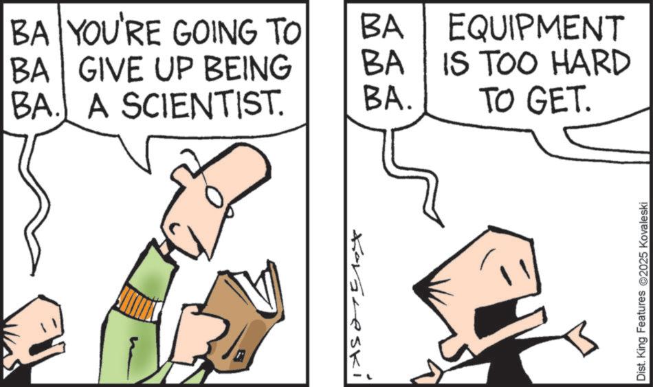 Diagram OCR: BA YOU'RE GOING TO BA BA GIVE UP BEING BA BA. A SCIENTIST. BA. Kavareski EQUIPMENT IS TOO HARD TO GET. Dist. King Features @2025 Kovaleski BA YOU'RE GOING TO BA BA GIVE UP BEING BA BA . A SCIENTIST . BA . Kavareski EQUIPMENT IS TOO HARD TO GET . Dist . King Features @ 2025 Kovaleski