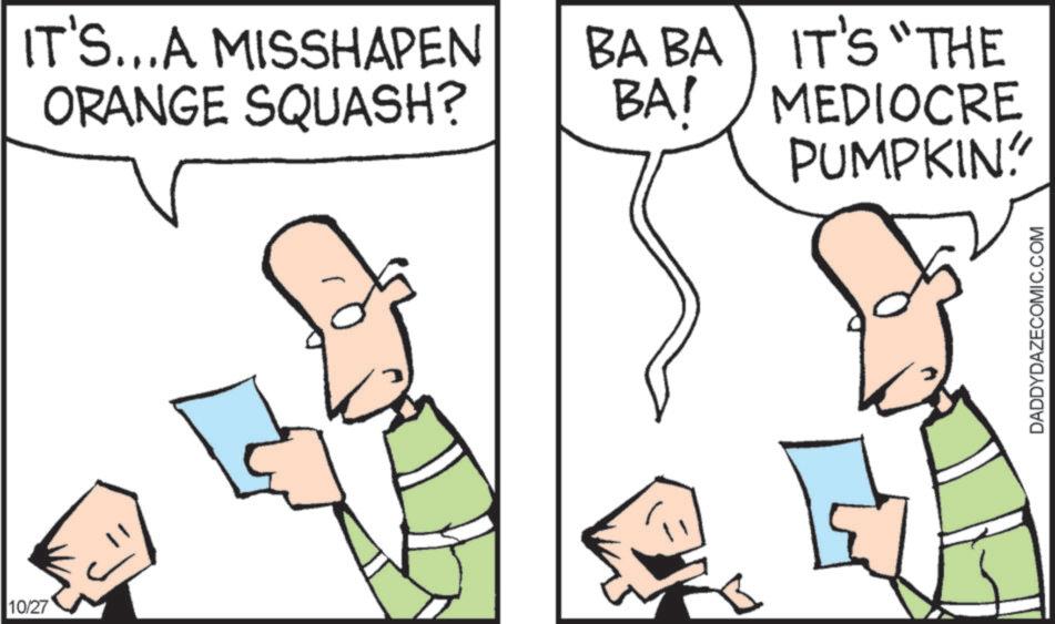 Pleased OCR: 10/27 IT'S...A MISSHAPEN ORANGE SQUASH? BA BA BA! IT'S "THE MEDIOCRE PUMPKIN" DADDYDAZECOMIC.COM 10/27 IT'S ... A MISSHAPEN ORANGE SQUASH ? BA BA BA ! IT'S " THE MEDIOCRE PUMPKIN " DADDYDAZECOMIC.COM