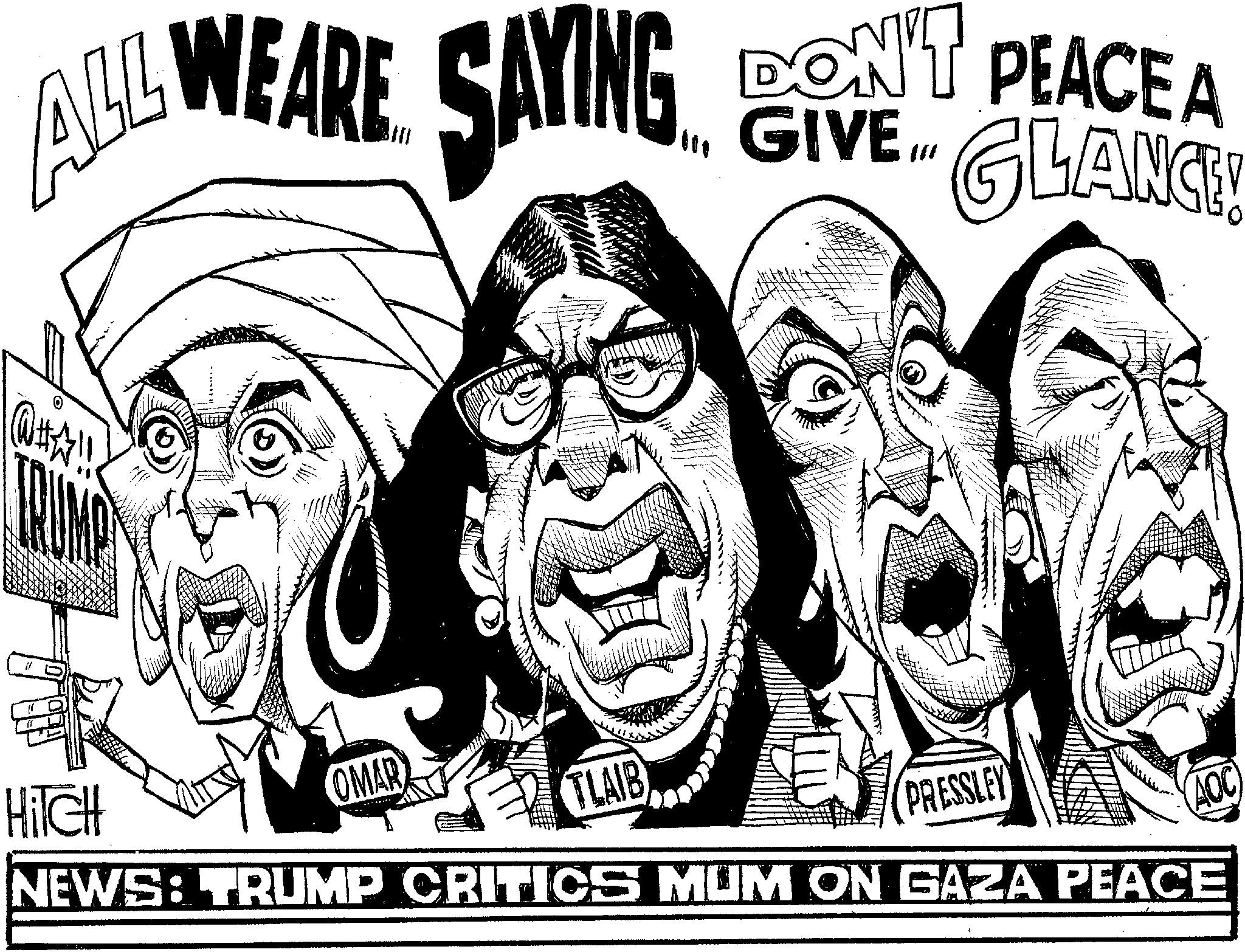 Line art OCR: ALL WEARE SAYING 000 DON'T PEACE A GIVE.... LANCE! TRUMP HITCH OMAR TLAIB PRESSLEY AOC NEWS: TRUMP CRITICS MUM ON GAZA PEACE ALL WEARE SAYING 000 DON'T PEACE A GIVE .... LANCE ! TRUMP HITCH OMAR TLAIB PRESSLEY AOC NEWS : TRUMP CRITICS MUM ON GAZA PEACE