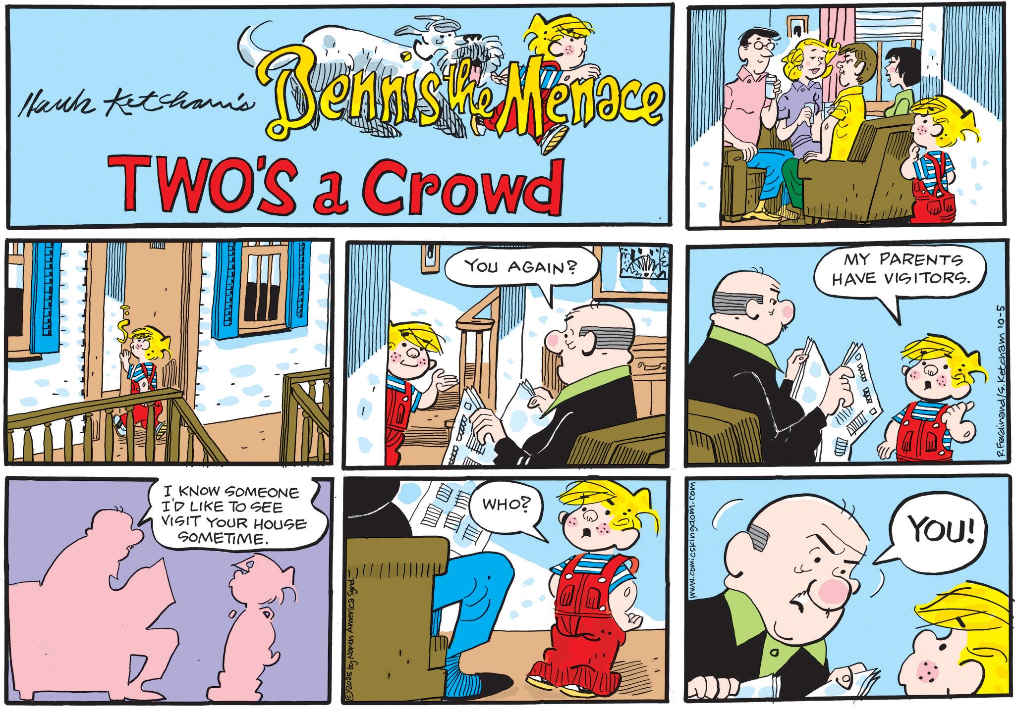 Illustration OCR: Hank Ketchami's Bennisk Mennee TWO'S a Crowd NI I KNOW SOMEONE I'D LIKE TO SEE VISIT YOUR HOUSE SOMETIME. ©2025 by North America Synd.- WHO? YOU AGAIN? MY PARENTS HAVE VISITORS. www.comicskingdom.com ur YOU! P.Ferdinand/s. Ketcham 10-5 Hank Ketchami's Bennisk Mennee TWO'S a Crowd NI I KNOW SOMEONE I'D LIKE TO SEE VISIT YOUR HOUSE SOMETIME . © 2025 by North America Synd.- WHO ? YOU AGAIN ? MY PARENTS HAVE VISITORS . www.comicskingdom.com ur YOU ! P.Ferdinand / s . Ketcham 10-5