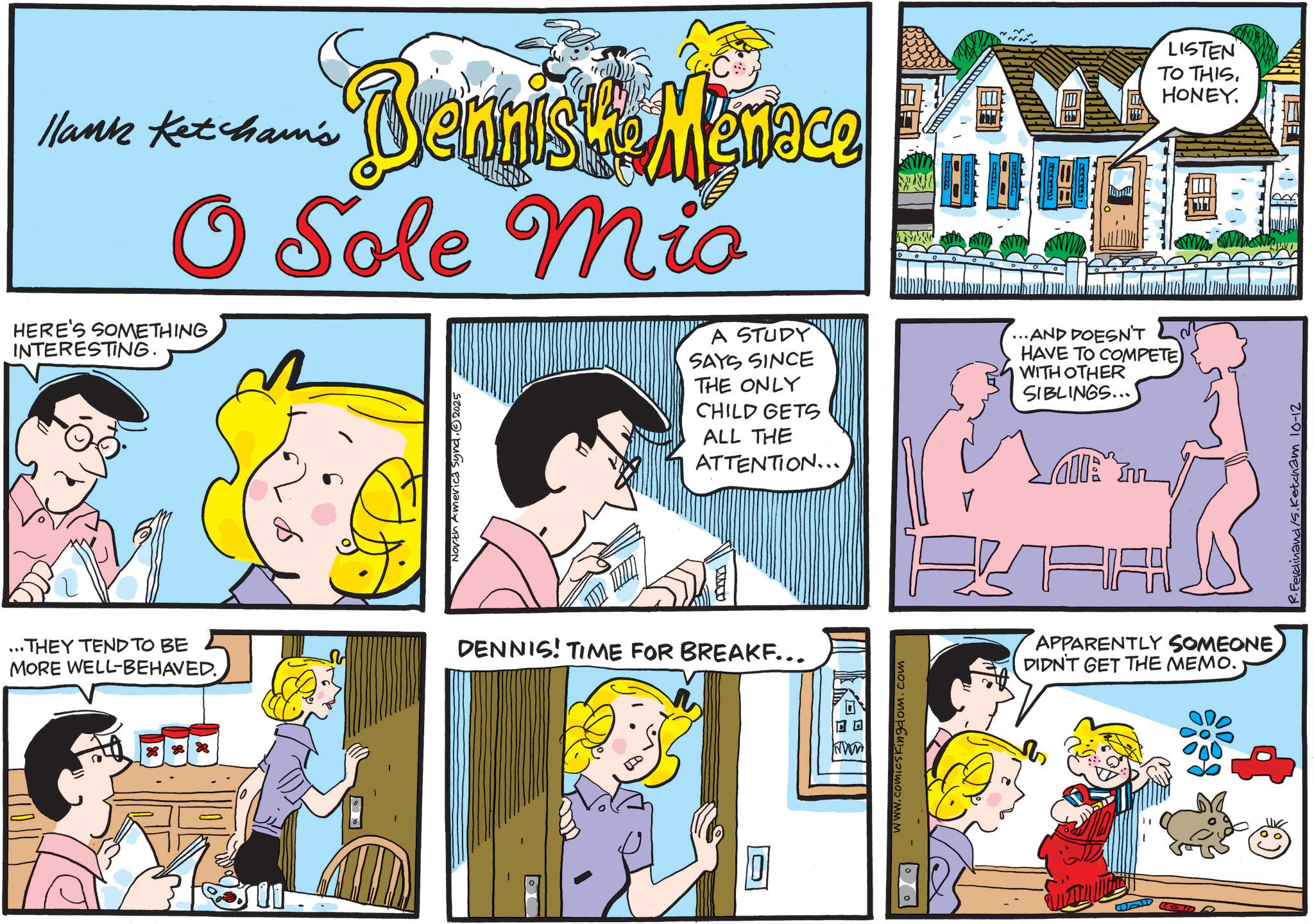 Illustration OCR: Hank Ketcham's Vernist Menace S O Sole Mio HERE'S SOMETHING INTERESTING. ...THEY TEND TO BE MORE WELL-BEHAVED. North America Synd.2025 A STUDY SAYS SINCE THE ONLY CHILD GETS ALL THE ATTENTION... ...AND DOESN'T HAVE TO COMPETE WITH OTHER SIBLINGS... DENNIS! TIME FOR BREAKF... www.comicsKingdom.com LISTEN TO THIS. HONEY. R.Ferdinand/s. Ketcham 10-12 All RA APPARENTLY SOMEONEDIDN'T GET THE MEMO. Hank Ketcham's Vernist Menace S O Sole Mio HERE'S SOMETHING INTERESTING . ... THEY TEND TO BE MORE WELL - BEHAVED . North America Synd.2025 A STUDY SAYS SINCE THE ONLY CHILD GETS ALL THE ATTENTION ... ... AND DOESN'T HAVE TO COMPETE WITH OTHER SIBLINGS ... DENNIS ! TIME FOR BREAKF ... www.comicsKingdom.com LISTEN TO THIS . HONEY . R.Ferdinand / s . Ketcham 10-12 All RA APPARENTLY SOMEONEDIDN'T GET THE MEMO .