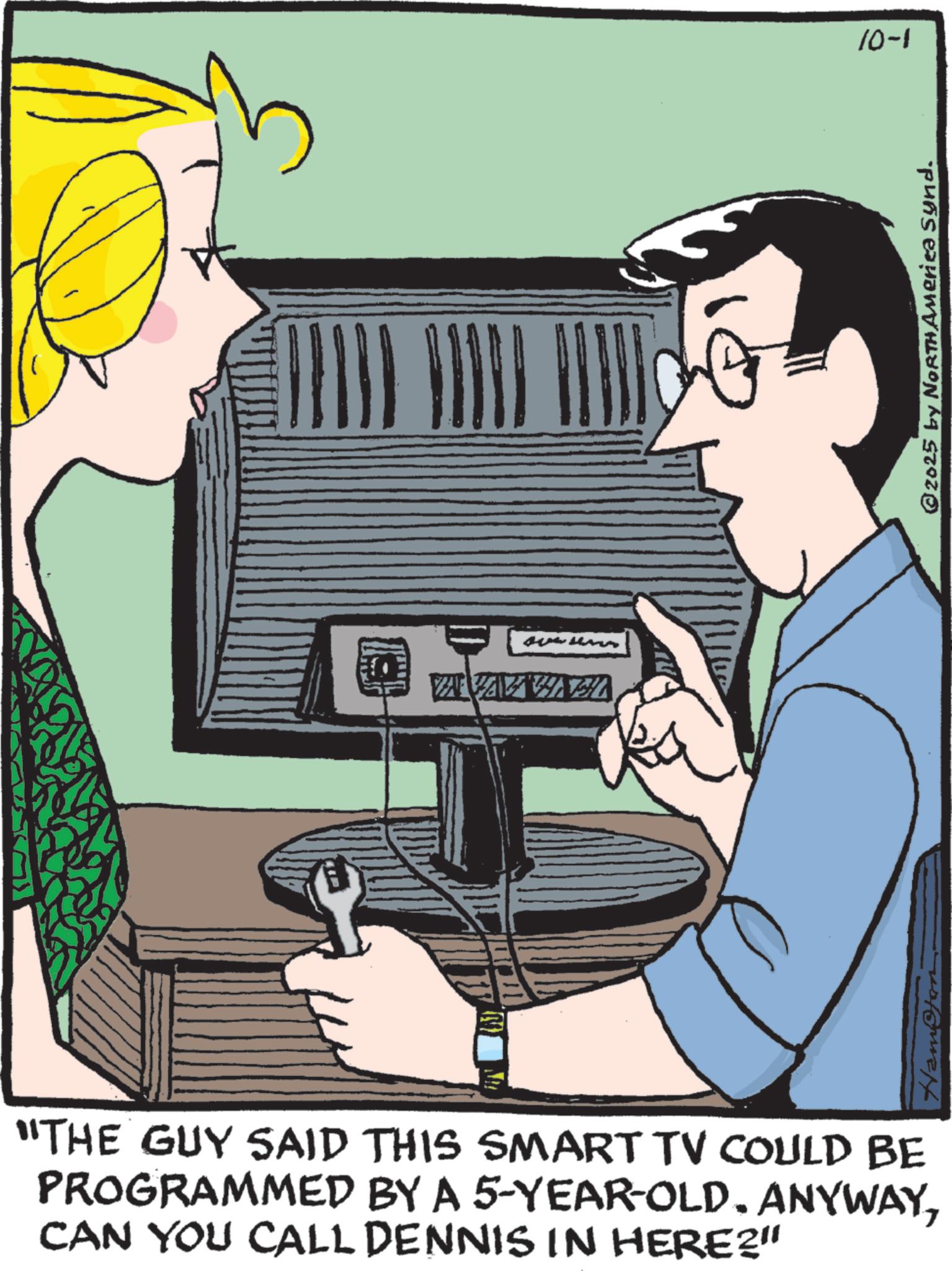 Communication Device OCR: "THE GUY SAID THIS SMART TV COULD BE PROGRAMMED BY A 5-YEAR-OLD. ANYWAYCAN YOU CALL DENNIS IN HERE?" 10-1 @2025 by NORTH America Synd. " THE GUY SAID THIS SMART TV COULD BE PROGRAMMED BY A 5 - YEAR - OLD . ANYWAYCAN YOU CALL DENNIS IN HERE ? " 10-1 @ 2025 by NORTH America Synd .