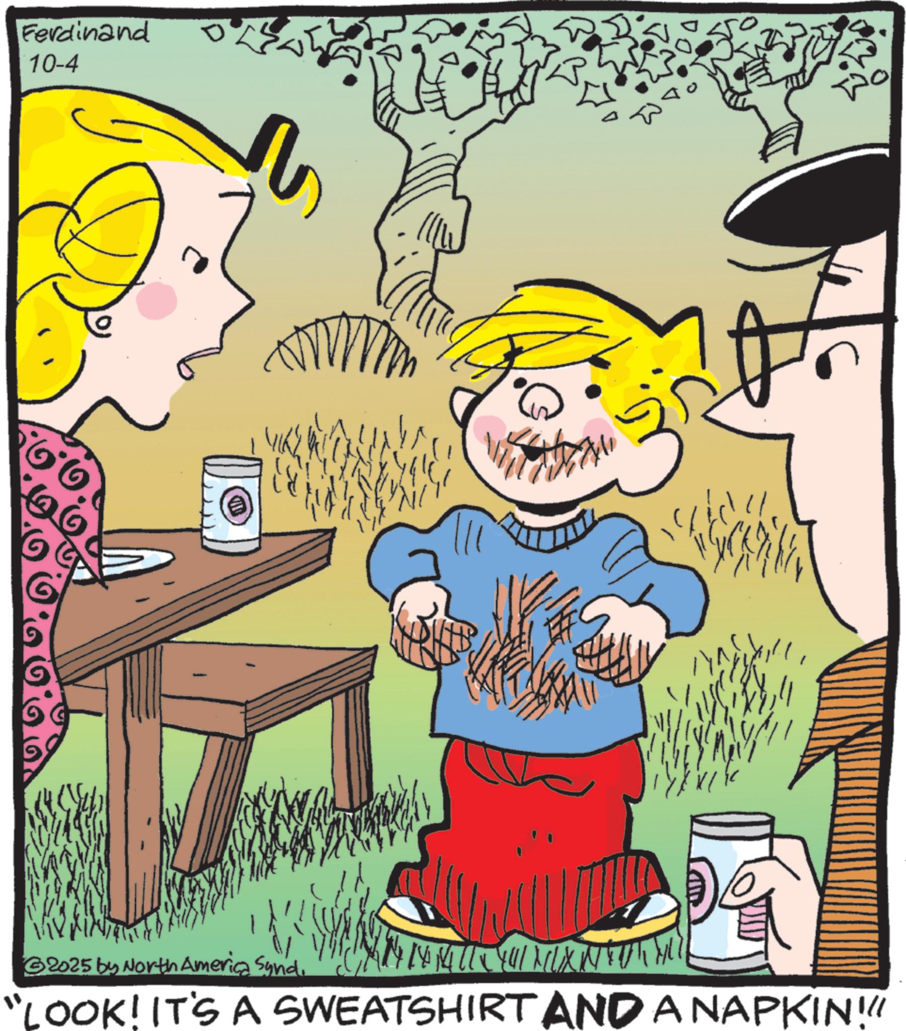 Comics OCR: Ferdinand 10-4 1 G2025 by North America Synd. IN A U U L M X N T "LOOK! IT'S A SWEATSHIRT AND A NAPKIN!!! Ferdinand 10-4 1 G2025 by North America Synd . IN A U U L M X N T " LOOK ! IT'S A SWEATSHIRT AND A NAPKIN !!!
