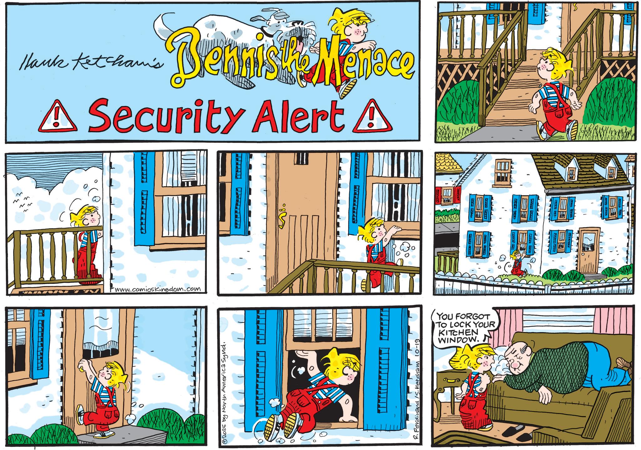 Fictional character OCR: ~ M N ~ ~ Hank Ketcham's Bennis Menace A Security Alert A FFFFFFET www.comicskingdom.com 2025 by North America Synd. Ferdinand S. Ketcham 10-19 YOU FORGOT TO LOCK YOUR KITCHEN WINDOW. ~ M N ~ ~ Hank Ketcham's Bennis Menace A Security Alert A FFFFFFET www.comicskingdom.com 2025 by North America Synd . Ferdinand S. Ketcham 10-19 YOU FORGOT TO LOCK YOUR KITCHEN WINDOW .