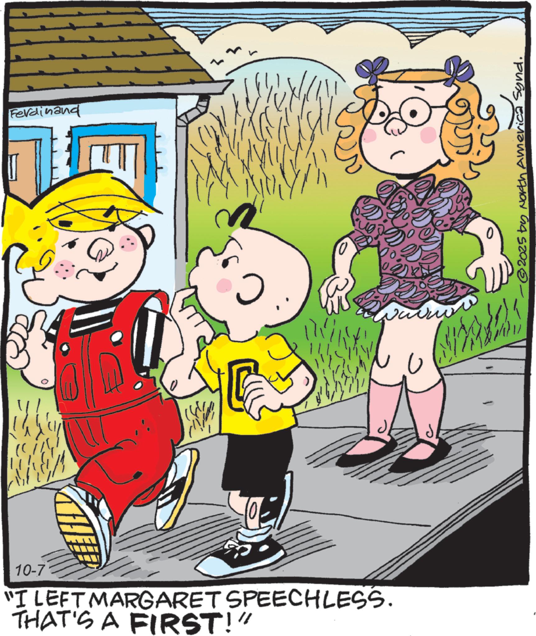 Comics OCR: Ferdinand 10-7 "I LEFT MARGARET SPEECHLESS. THAT'S A FIRST!" ?? 0 U ? © 2025 by North America Synd. Ferdinand 10-7 " I LEFT MARGARET SPEECHLESS . THAT'S A FIRST ! " ? ? 0 U ? © 2025 by North America Synd .