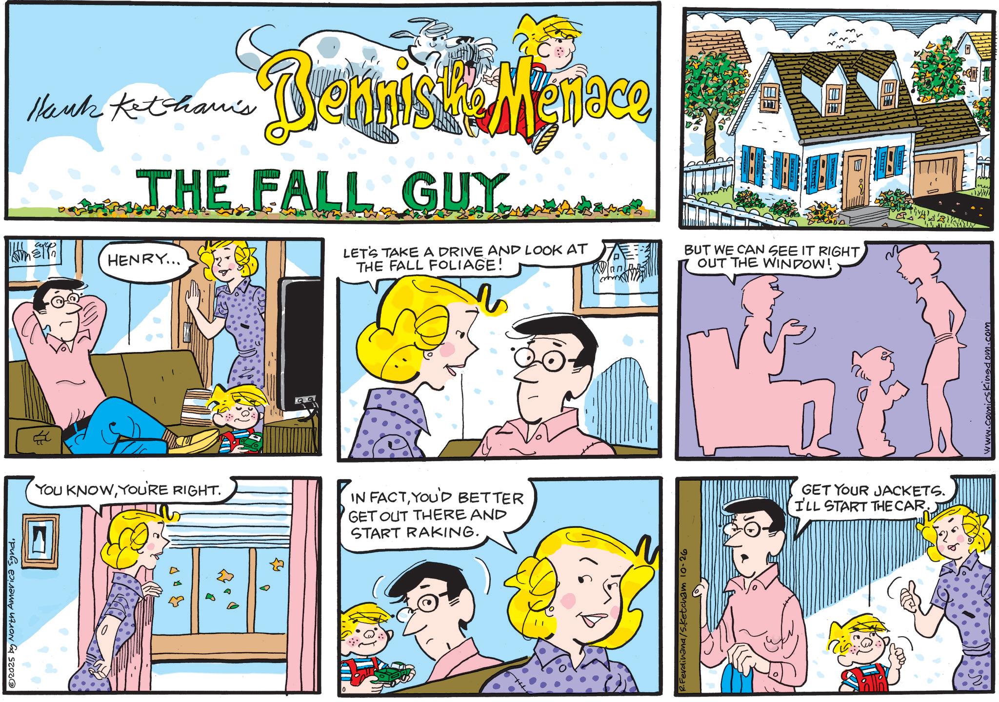 Fictional character OCR: 2025 by North America Synd. Hank Ketchamis Bennist Menace THE FALL GUY HENRY... LET'S TAKE A DRIVE AND LOOK AT THE FALL FOLIAGE! Wan YOU KNOWYOU'RE RIGHT. ??? ZY IN FACTYOU'D BETTER GET OUT THERE AND START RAKING. TH R.Ferdinand/S.Ketcham 10-26 BUT WE CAN SEE IT RIGHT OUT THE WINDOW! GET YOUR JACKETS. I'LL START THE CAR. www.comicskingdom.com 2025 by North America Synd . Hank Ketchamis Bennist Menace THE FALL GUY HENRY ... LET'S TAKE A DRIVE AND LOOK AT THE FALL FOLIAGE ! Wan YOU KNOWYOU'RE RIGHT . ??? ZY IN FACTYOU'D BETTER GET OUT THERE AND START RAKING . TH R.Ferdinand / S.Ketcham 10-26 BUT WE CAN SEE IT RIGHT OUT THE WINDOW ! GET YOUR JACKETS . I'LL START THE CAR . www.comicskingdom.com