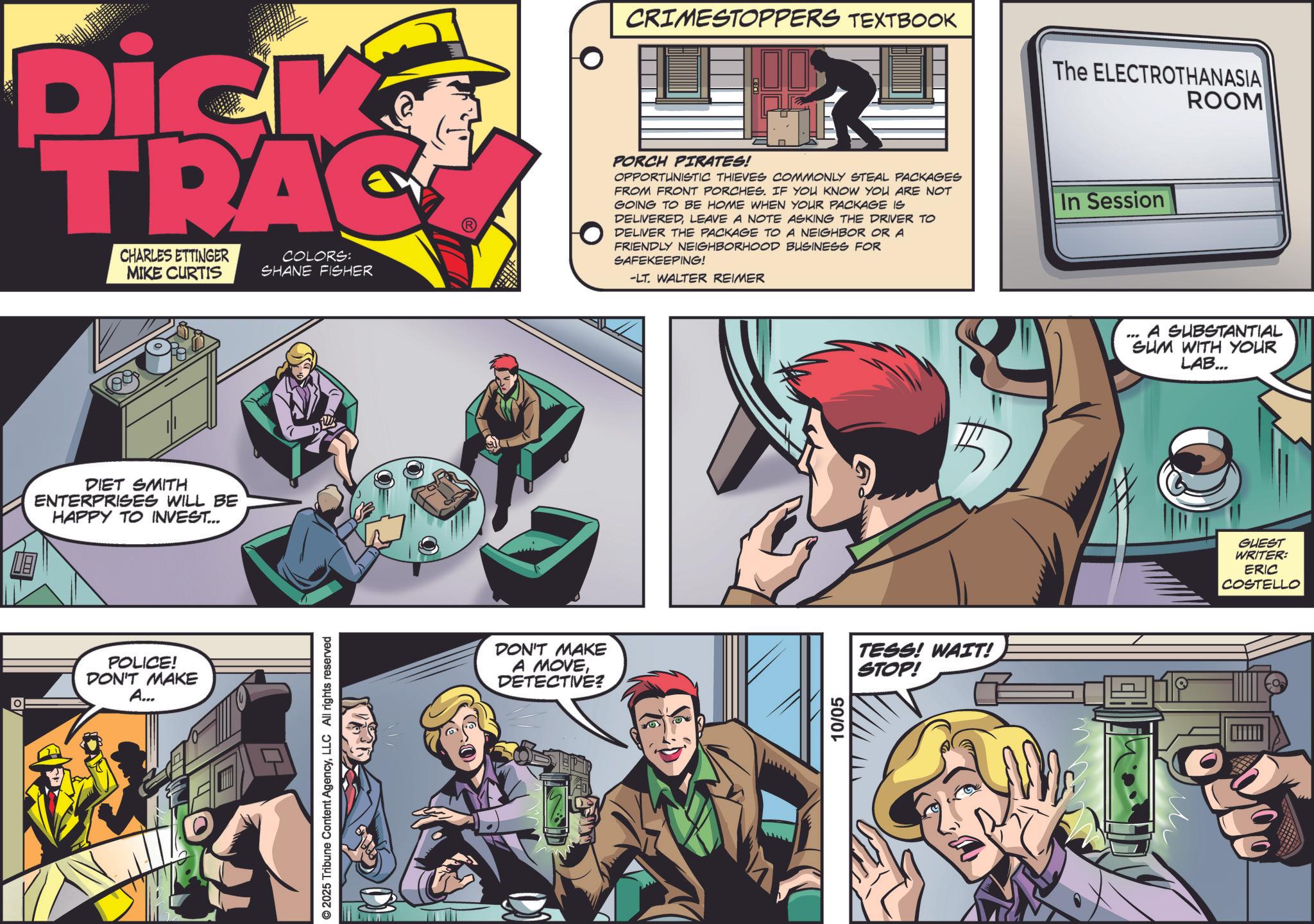 Animated cartoon OCR: Dick TRAC CHARLES ETTINGER MIKE CURTIS COLORS: SHANE FISHER CRIMESTOPPERS TEXTBOOK The ELECTROTHANASIA ROOM PORCH PIRATES! OPPORTUNISTIC THIEVES COMMONLY STEAL PACKAGES FROM FRONT PORCHES. IF YOU KNOW YOU ARE NOT GOING TO BE HOME WHEN YOUR PACKAGE IS DELIVEREDLEAVE A NOTE ASKING THE DRIVER TO DELIVER THE PACKAGE TO A NEIGHBOR OR A FRIENDLY NEIGHBORHOOD BUSINESS FOR SAFEKEEPING! -LT. WALTER REIMER In Session DIET SMITH ENTERPRISES WILL BE HAPPY TO INVEST... POLICE! DON'T MAKE A... © 2025 Tribune Content AgencyLLC All rights reserved DON'T MAKE A MOVEDETECTIVE? 10/05 TESS! WAIT! STOP! A SUBSTANTIAL SUM WITH YOUR LAB... GUEST WRITER: ERIC COSTELLO Dick TRAC CHARLES ETTINGER MIKE CURTIS COLORS : SHANE FISHER CRIMESTOPPERS TEXTBOOK The ELECTROTHANASIA ROOM PORCH PIRATES ! OPPORTUNISTIC THIEVES COMMONLY STEAL PACKAGES FROM FRONT PORCHES . IF YOU KNOW YOU ARE NOT GOING TO BE HOME WHEN YOUR PACKAGE IS DELIVEREDLEAVE A NOTE ASKING THE DRIVER TO DELIVER THE PACKAGE TO A NEIGHBOR OR A FRIENDLY NEIGHBORHOOD BUSINESS FOR SAFEKEEPING ! -LT . WALTER REIMER In Session DIET SMITH ENTERPRISES WILL BE HAPPY TO INVEST ... POLICE ! DON'T MAKE A ... © 2025 Tribune Content AgencyLLC All rights reserved DON'T MAKE A MOVEDETECTIVE ? 10/05 TESS ! WAIT ! STOP ! A SUBSTANTIAL SUM WITH YOUR LAB ... GUEST WRITER : ERIC COSTELLO