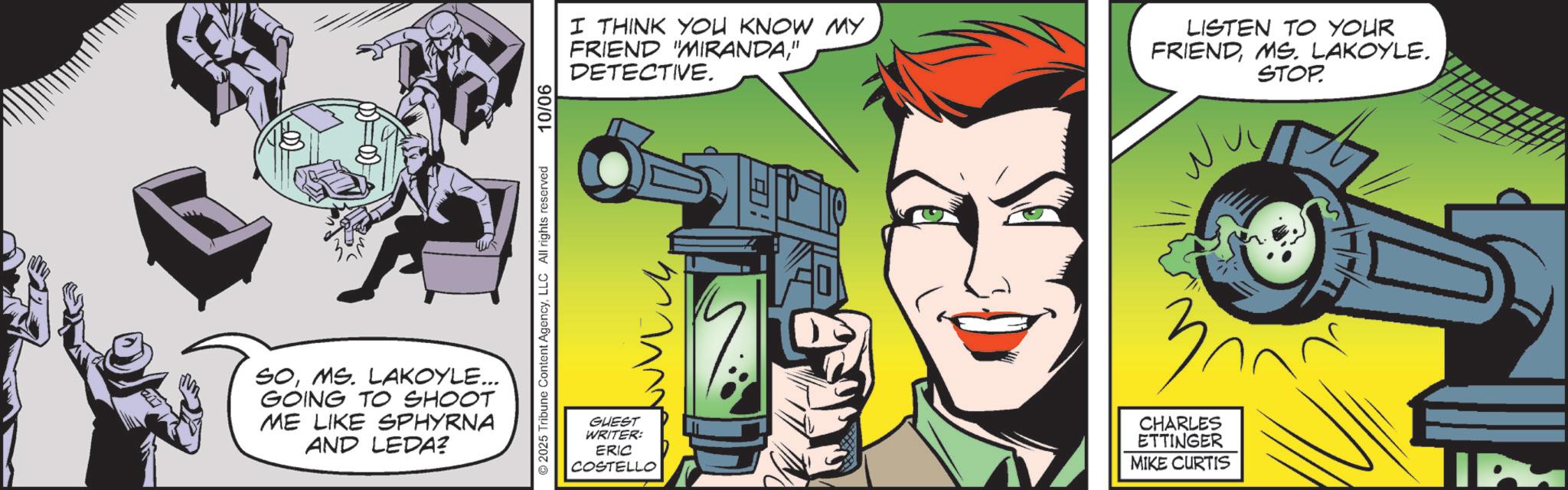Animated cartoon OCR: SOMS. LAKOYLE... GOING TO SHOOT ME LIKE SPHYRNA AND LEDA? © 2025 Tribune Content AgencyLLC All rights reserved 10/06 I THINK YOU KNOW MY FRIEND "MIRANDA" DETECTIVE. ?? GUEST WRITER: ERIC COSTELLO LISTEN TO YOUR FRIENDMS. LAKOYLE. 3? CHARLES ETTINGER MIKE CURTIS STOP. 127 IP SOMS . LAKOYLE ... GOING TO SHOOT ME LIKE SPHYRNA AND LEDA ? © 2025 Tribune Content AgencyLLC All rights reserved 10/06 I THINK YOU KNOW MY FRIEND " MIRANDA" DETECTIVE . ?? GUEST WRITER : ERIC COSTELLO LISTEN TO YOUR FRIENDMS . LAKOYLE . 3 ? CHARLES ETTINGER MIKE CURTIS STOP . 127 IP