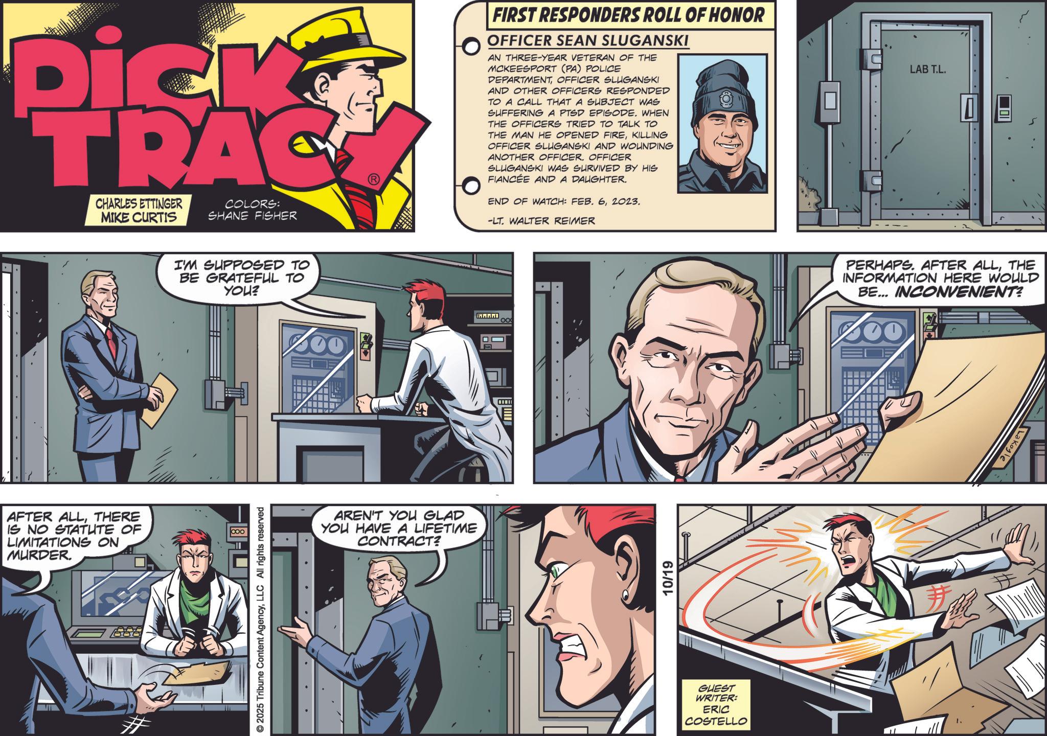 Fictional character OCR: Dick TRAC CHARLES ETTINGER MIKE CURTIS COLORS: SHANE FISHER AFTER ALLTHERE IS NO STATUTE OF LIMITATIONS ON MURDER. I'M SUPPOSED TO BE GRATEFUL TO YOU? © 2025 Tribune Content AgencyLLC All rights reserved AREN'T YOU GLAD YOU HAVE A LIFETIME CONTRACT? FIRST RESPONDERS ROLL OF HONOR OFFICER SEAN SLUGANSKI AN THREE-YEAR VETERAN OF THE MCKEESPORT (PA) POLICE DEPARTMENTOFFICER SLUGANSKI AND OTHER OFFICERS RESPONDED TO A CALL THAT A SUBJECT WAS SUFFERING A PTSD EPISODE. WHEN THE OFFICERS TRIED TO TALK TO THE MAN HE OPENED FIREKILLING OFFICER SLUGANSKI AND WOUNDING ANOTHER OFFICER. OFFICER SLUGANSKI WAS SURVIVED BY HIS FIANCÉE AND A DAUGHTER. END OF WATCH: FEB. 62023. -LT. WALTER REIMER 10/19 GUEST WRITER: ERIC COSTELLO LAB T.L. PERHAPS. AFTER ALLTHE INFORMATION HERE WOULD BE... INCONVENIENT? H 1. Lakoyle Dick TRAC CHARLES ETTINGER MIKE CURTIS COLORS : SHANE FISHER AFTER ALLTHERE IS NO STATUTE OF LIMITATIONS ON MURDER . I'M SUPPOSED TO BE GRATEFUL TO YOU ? © 2025 Tribune Content AgencyLLC All rights reserved AREN'T YOU GLAD YOU HAVE A LIFETIME CONTRACT ? FIRST RESPONDERS ROLL OF HONOR OFFICER SEAN SLUGANSKI AN THREE - YEAR VETERAN OF THE MCKEESPORT ( PA ) POLICE DEPARTMENTOFFICER SLUGANSKI AND OTHER OFFICERS RESPONDED TO A CALL THAT A SUBJECT WAS SUFFERING A PTSD EPISODE . WHEN THE OFFICERS TRIED TO TALK TO THE MAN HE OPENED FIREKILLING OFFICER SLUGANSKI AND WOUNDING ANOTHER OFFICER . OFFICER SLUGANSKI WAS SURVIVED BY HIS FIANCÉE AND A DAUGHTER . END OF WATCH : FEB . 62023 . -LT . WALTER REIMER 10/19 GUEST WRITER : ERIC COSTELLO LAB T.L. PERHAPS . AFTER ALLTHE INFORMATION HERE WOULD BE ... INCONVENIENT ? H 1 . Lakoyle