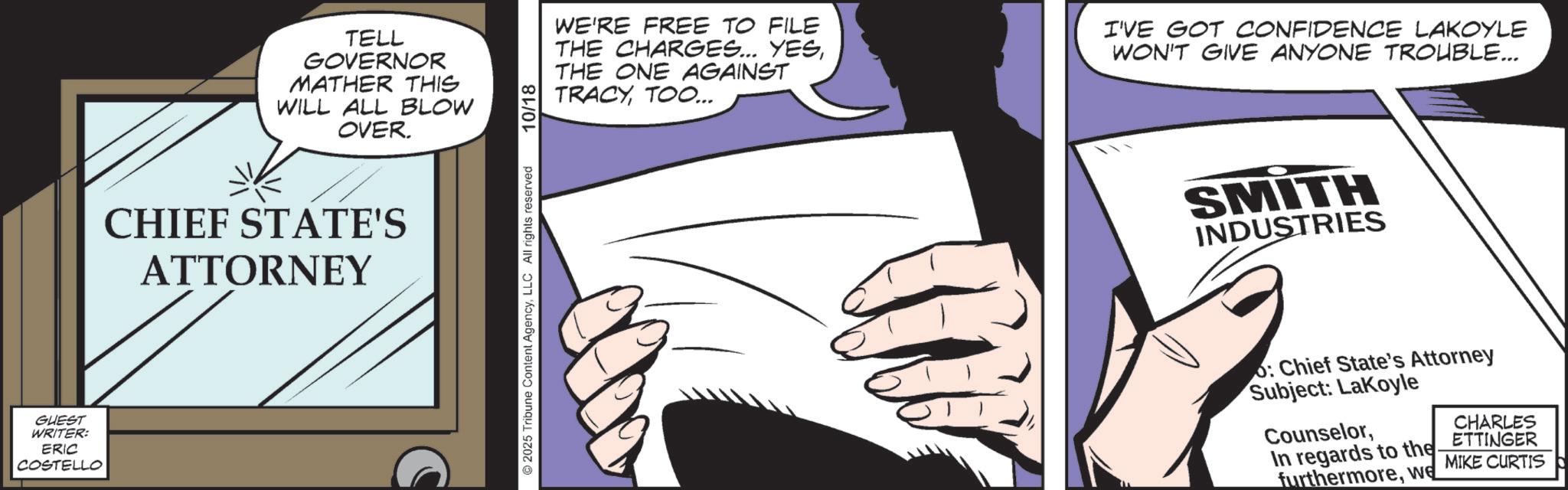 Photo caption OCR: GUEST WRITER: ERIC COSTELLO TELL GOVERNOR MATHER THIS WILL ALL BLOW OVER. CHIEF STATE'S ATTORNEY 2025 Tribune Content AgencyLLC All rights reserved 10/18 WE'RE FREE TO FILE THE CHARGES... YESTHE ONE AGAINST TRACYTOO... I'VE GOT CONFIDENCE LAKOYLE WON'T GIVE ANYONE TROUBLE... SMITH INDUSTRIES : Chief State's Attorney Subject: LaKoyle CounselorIn regards to the furthermorewe CHARLES ETTINGER MIKE CURTIS GUEST WRITER : ERIC COSTELLO TELL GOVERNOR MATHER THIS WILL ALL BLOW OVER . CHIEF STATE'S ATTORNEY 2025 Tribune Content AgencyLLC All rights reserved 10/18 WE'RE FREE TO FILE THE CHARGES ... YESTHE ONE AGAINST TRACYTOO ... I'VE GOT CONFIDENCE LAKOYLE WON'T GIVE ANYONE TROUBLE ... SMITH INDUSTRIES : Chief State's Attorney Subject : LaKoyle CounselorIn regards to the furthermorewe CHARLES ETTINGER MIKE CURTIS