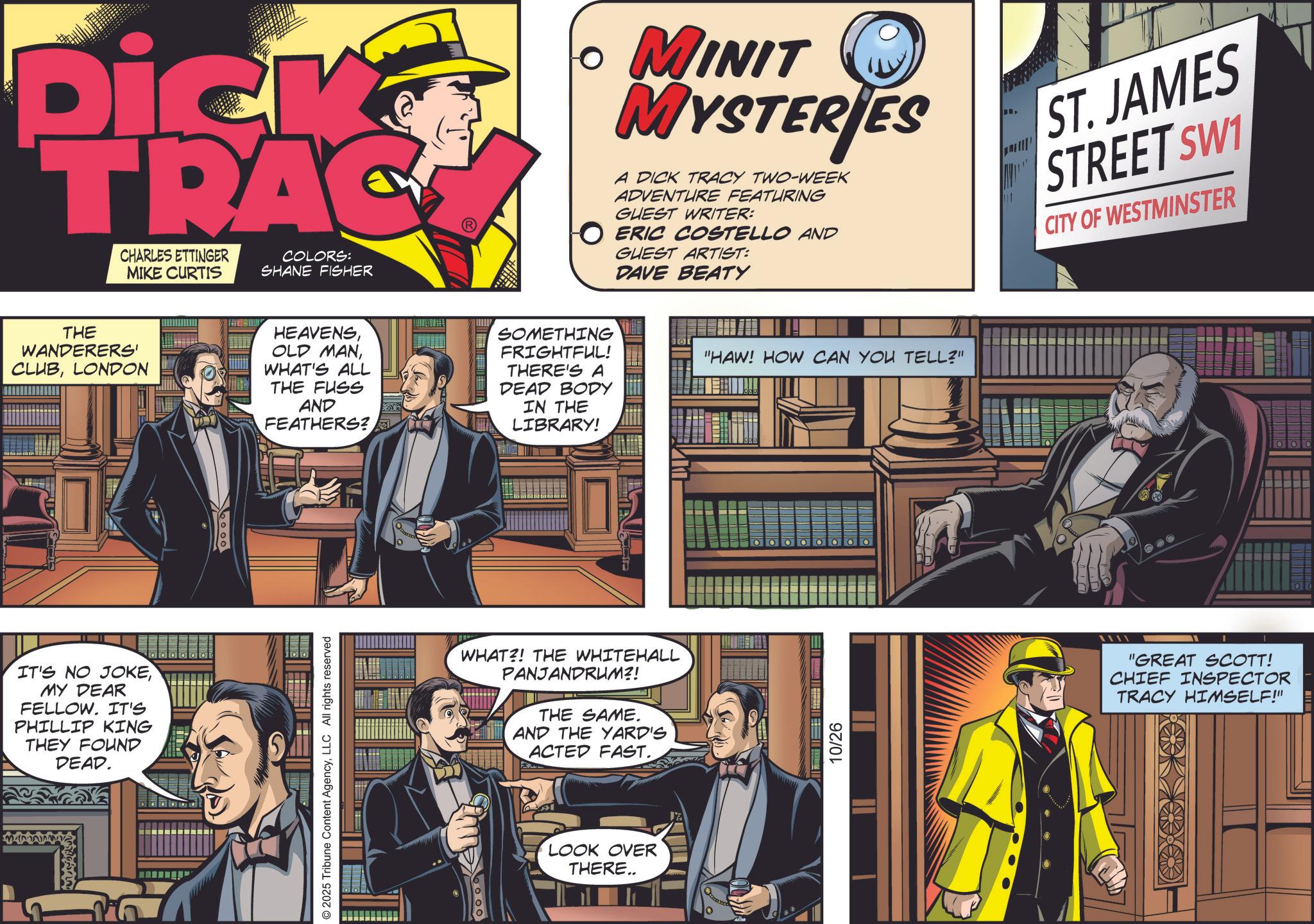 Book OCR: Dick TRAC CHARLES ETTINGER MIKE CURTIS COLORS: SHANE FISHER ? MINIT MYSTERIES A DICK TRACY TWO-WEEK ADVENTURE FEATURING GUEST WRITER: O ERIC COSTELLO AND GUEST ARTIST: DAVE BEATY ST. JAMES STREET SW1 CITY OF WESTMINSTER THE WANDERERS' CLUBLONDON HEAVENSWHAT'S ALL THE FUSS AND FEATHERS? SOMETHING FRIGHTFUL! THERE'S A DEAD BODY IN THE LIBRARY! "HAW! HOW CAN YOU TELL?" IT'S NO JOKEMY DEAR FELLOW. IT'S PHILLIP KING THEY FOUND DEAD. booo © 2025 Tribune Content AgencyLLC All rights reserved WHAT?! THE WHITEHALL PANJANDRUM?! THE SAME. AND THE YARD'S ACTED FAST. 6000 LOOK OVER THERE.. 10/26 "GREAT SCOTT! CHIEF INSPECTOR TRACY HIMSELF!" Dick TRAC CHARLES ETTINGER MIKE CURTIS COLORS : SHANE FISHER ? MINIT MYSTERIES A DICK TRACY TWO - WEEK ADVENTURE FEATURING GUEST WRITER : O ERIC COSTELLO AND GUEST ARTIST : DAVE BEATY ST . JAMES STREET SW1 CITY OF WESTMINSTER THE WANDERERS ' CLUBLONDON HEAVENSOLD MANWHAT'S ALL THE FUSS AND FEATHERS ? SOMETHING FRIGHTFUL ! THERE'S A DEAD BODY IN THE LIBRARY ! " HAW ! HOW CAN YOU TELL ? " IT'S NO JOKEMY DEAR FELLOW . IT'S PHILLIP KING THEY FOUND DEAD . booo © 2025 Tribune Content AgencyLLC All rights reserved WHAT ?! THE WHITEHALL PANJANDRUM ?! THE SAME . AND THE YARD'S ACTED FAST . 6000 LOOK OVER THERE .. 10/26 " GREAT SCOTT ! CHIEF INSPECTOR TRACY HIMSELF ! "