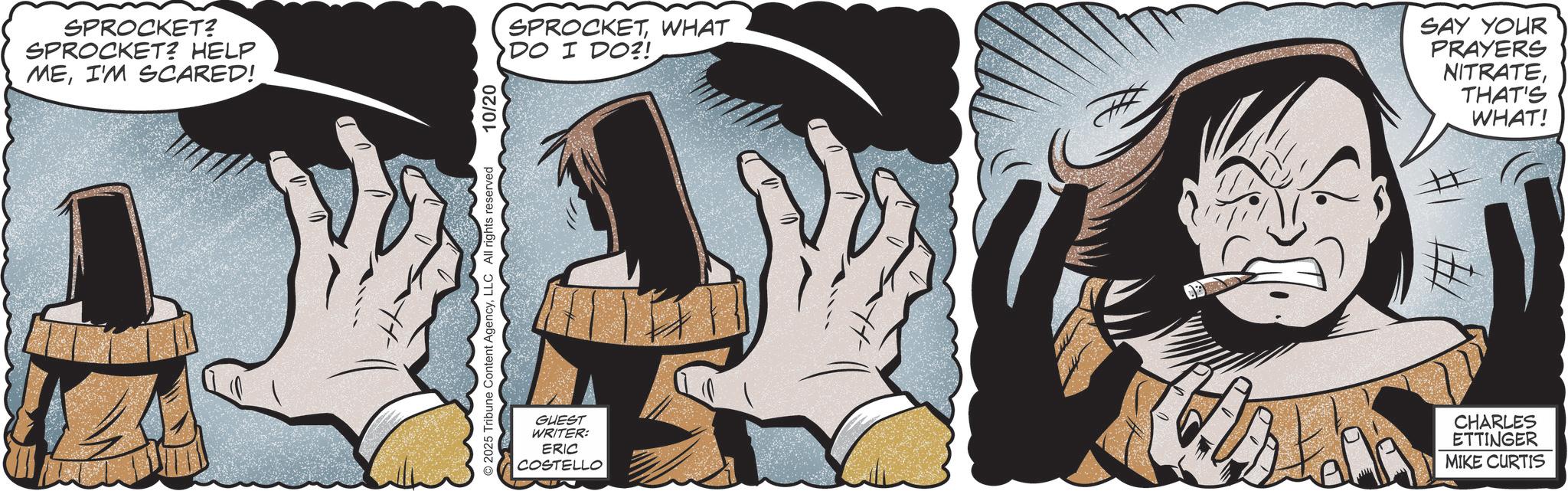 Publication OCR: SPROCKET? SPROCKET? HELP MEI'M SCARED! 2025 Tribune reserved 10/20 SPROCKETWHAT DO I DO?! SAY YOUR PRAYERS NITRATETHAT'S WHAT! GUEST WRITER: ERIC COSTELLO ? CHARLES ETTINGER MIKE CURTIS SPROCKET ? SPROCKET ? HELP MEI'M SCARED ! 2025 Tribune reserved 10/20 SPROCKETWHAT DO I DO ?! SAY YOUR PRAYERS NITRATETHAT'S WHAT ! GUEST WRITER : ERIC COSTELLO ? CHARLES ETTINGER MIKE CURTIS