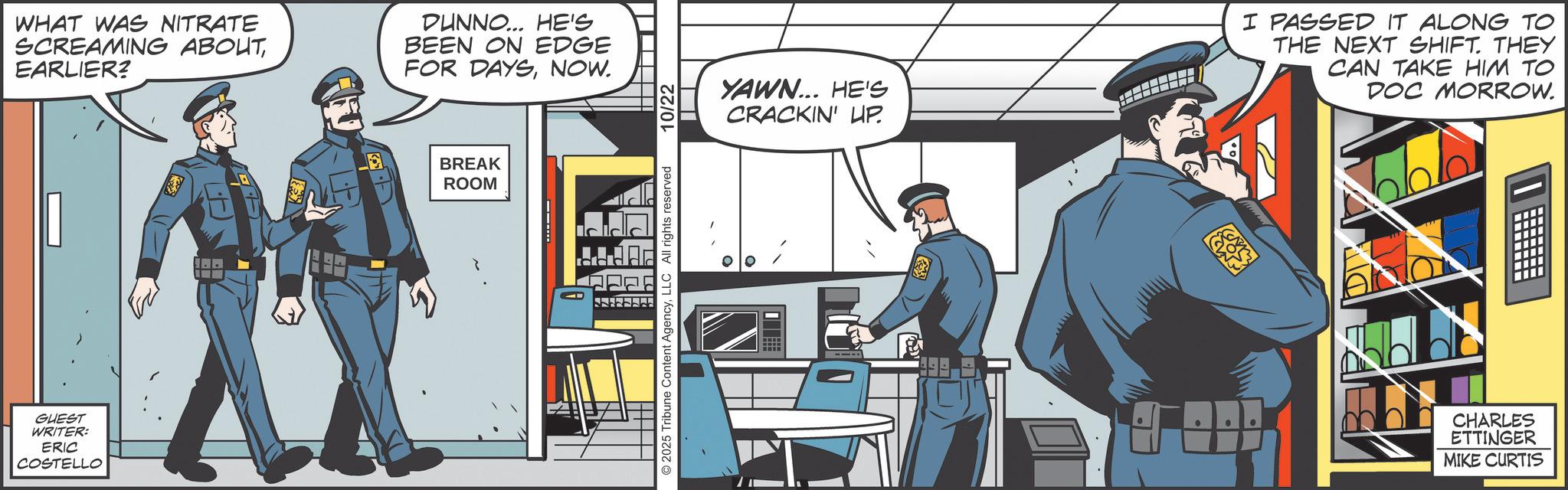 Police OCR: GUEST WRITER: ERIC COSTELLO WHAT WAS NITRATE SCREAMING ABOUTEARLIER? DUNNO... HE'S BEEN ON EDGE FOR DAYSNOW. BREAK ROOM © 2025 Tribune Content AgencyLLC All rights reserved 10/22 YAWN... HE'S CRACKIN' HP. I PASSED IT ALONG TO THE NEXT SHIFT. THEY CAN TAKE HIM TO DOC MORROW. AND N CHARLES ETTINGER MIKE CURTIS GUEST WRITER : ERIC COSTELLO WHAT WAS NITRATE SCREAMING ABOUTEARLIER ? DUNNO ... HE'S BEEN ON EDGE FOR DAYSNOW . BREAK ROOM © 2025 Tribune Content AgencyLLC All rights reserved 10/22 YAWN ... HE'S CRACKIN ' HP . I PASSED IT ALONG TO THE NEXT SHIFT . THEY CAN TAKE HIM TO DOC MORROW . AND N CHARLES ETTINGER MIKE CURTIS