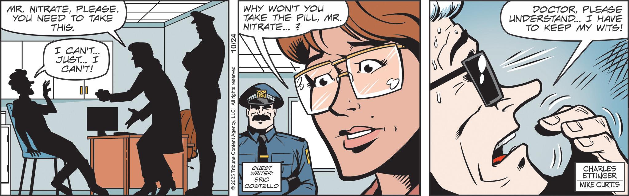 Animated cartoon OCR: MR. NITRATEPLEASE. YOU NEED TO TAKE THIS. I CAN'T... JUST... I CAN'T! © 2025 Tribune Content AgencyLLC All rights reserved 10/24 WHY WON'T YOU TAKE THE PILLMR. NITRATE... ? GUEST WRITER: ERIC COSTELLO U DOCTORPLEASE UNDERSTAND... I HAVE TO KEEP MY WITS! CHARLES ETTINGER MIKE CURTIS MR . NITRATEPLEASE . YOU NEED TO TAKE THIS . I CAN'T ... JUST ... I CAN'T ! © 2025 Tribune Content AgencyLLC All rights reserved 10/24 WHY WON'T YOU TAKE THE PILLMR . NITRATE ... ? GUEST WRITER : ERIC COSTELLO U DOCTORPLEASE UNDERSTAND ... I HAVE TO KEEP MY WITS ! CHARLES ETTINGER MIKE CURTIS