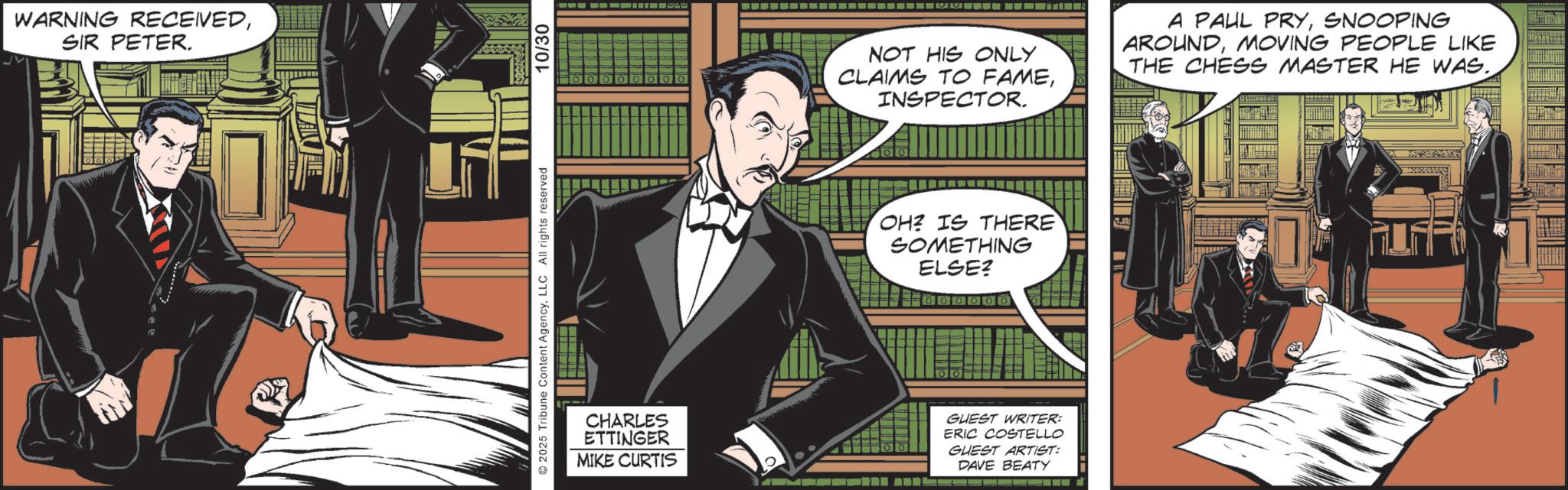 Animated cartoon OCR: WARNING RECEIVEDSIR PETER. 2025 Tribune Content AgencyLLC All rights reserved 10/30 NOT HIS ONLY CLAIMS TO FAMEINSPECTOR. A PAUL PRYSNOOPING AROUNDMOVING PEOPLE LIKE THE CHESS MASTER HE WAS. OH? IS THERE SOMETHING ELSE? 00 000 CHARLES ETTINGER MIKE CURTIS GUEST WRITER: ERIC COSTELLO GUEST ARTIST: DAVE BEATY WARNING RECEIVEDSIR PETER . 2025 Tribune Content AgencyLLC All rights reserved 10/30 NOT HIS ONLY CLAIMS TO FAMEINSPECTOR . A PAUL PRYSNOOPING AROUNDMOVING PEOPLE LIKE THE CHESS MASTER HE WAS . OH ? IS THERE SOMETHING ELSE ? 00 000 CHARLES ETTINGER MIKE CURTIS GUEST WRITER : ERIC COSTELLO GUEST ARTIST : DAVE BEATY