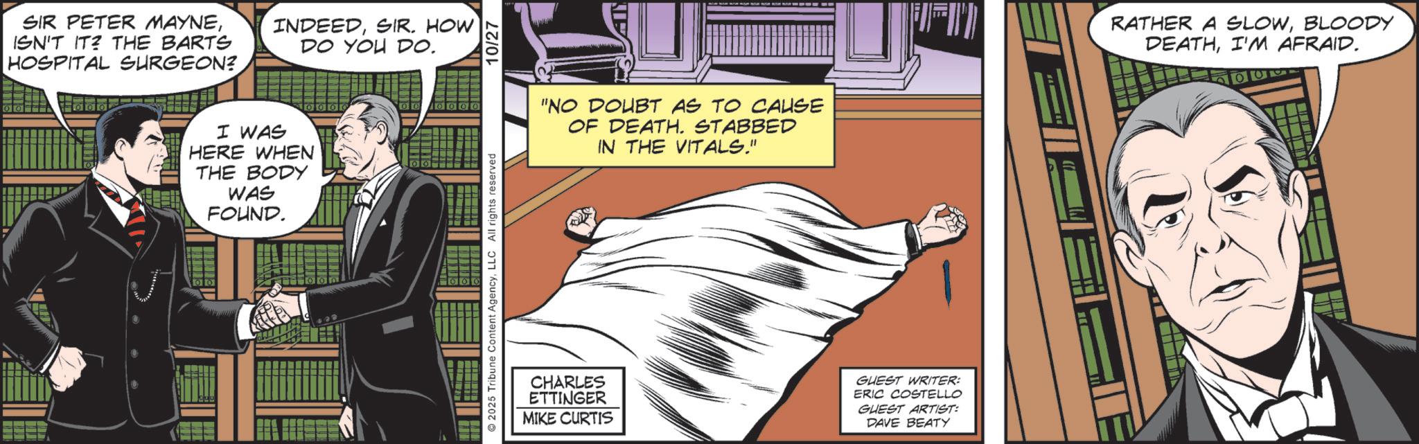 Animated cartoon OCR: SIR PETER MAYNEISN'T IT? THE BARTS HOSPITAL SURGEON? INDEEDSIR. HOW DO YOU DO. I WAS HERE WHEN THE BODY WAS FOUND. 00 00 0000 2025 Tribune Content AgencyLLC All rights reserved 10/27 "NO DOUBT AS TO CAUSE OF DEATH. STABBED IN THE VITALS." CHARLES ETTINGER MIKE CURTIS GUEST WRITER: ERIC COSTELLO GUEST ARTIST: DAVE BEATY RATHER A SLOWBLOODY DEATHI'M AFRAID. SIR PETER MAYNEISN'T IT ? THE BARTS HOSPITAL SURGEON ? INDEEDSIR . HOW DO YOU DO . I WAS HERE WHEN THE BODY WAS FOUND . 00 00 0000 2025 Tribune Content AgencyLLC All rights reserved 10/27 " NO DOUBT AS TO CAUSE OF DEATH . STABBED IN THE VITALS . " CHARLES ETTINGER MIKE CURTIS GUEST WRITER : ERIC COSTELLO GUEST ARTIST : DAVE BEATY RATHER A SLOWBLOODY DEATHI'M AFRAID .
