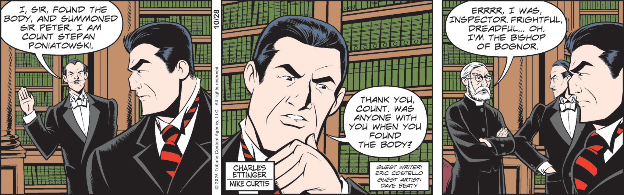 Comic book OCR: IFOUND THE BODYAND SUMMONED SIR PETER. I AM COUNT STEPAN PONIATOWSKI. ©2025 Tribune Content AgencyLLC All rights reserved CHARLES ETTINGER MIKE CURTIS 10/28 THANK YOUWAS ANYONE WITH YOU WHEN YOU FOUND THE BODY? GUEST WRITER: ERIC COSTELLO GUEST ARTIST: DAVE BEATY ERRRRDREADFUL... OH. I'M THE BISHOP OF BOGNOR. IFOUND THE BODYAND SUMMONED SIR PETER . I AM COUNT STEPAN PONIATOWSKI . © 2025 Tribune Content AgencyLLC All rights reserved CHARLES ETTINGER MIKE CURTIS 10/28 THANK YOUWAS ANYONE WITH YOU WHEN YOU FOUND THE BODY ? GUEST WRITER : ERIC COSTELLO GUEST ARTIST : DAVE BEATY ERRRRI WASINSPECTOR . FRIGHTFULDREADFUL ... OH . I'M THE BISHOP OF BOGNOR .