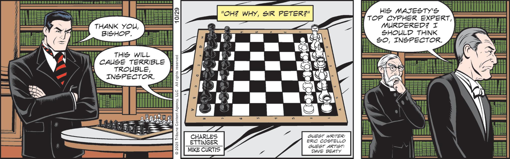 Animated cartoon OCR: THANK YOUBISHOP. THIS WILL CAUSE TERRIBLE TROUBLEINSPECTOR. 2025 Tribune Content AgencyLLC All rights reserved 10/29 "OH? WHYSIR PETER?" HIS MAJESTY'S TOP CYPHER EXPERTMURDERED? I SHOULD THINK SOINSPECTOR. CHARLES ETTINGER MIKE CURTIS GUEST WRITER: ERIC COSTELLO GUEST ARTIST: DAVE BEATY 1000 THANK YOUBISHOP . THIS WILL CAUSE TERRIBLE TROUBLEINSPECTOR . 2025 Tribune Content AgencyLLC All rights reserved 10/29 " OH ? WHYSIR PETER ? " HIS MAJESTY'S TOP CYPHER EXPERTMURDERED ? I SHOULD THINK SOINSPECTOR . CHARLES ETTINGER MIKE CURTIS GUEST WRITER : ERIC COSTELLO GUEST ARTIST : DAVE BEATY 1000