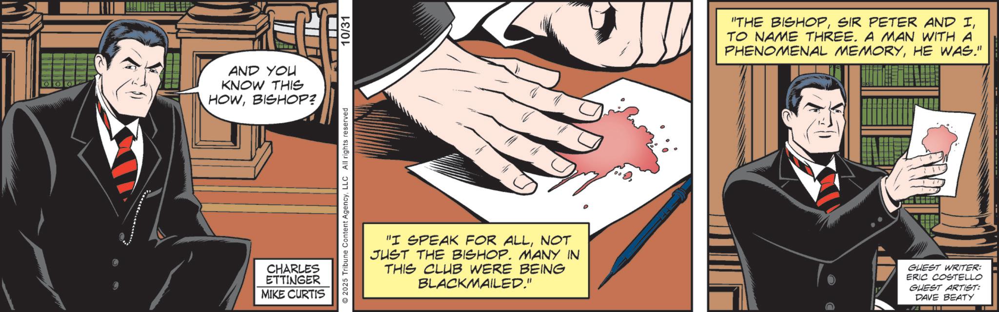 Publication OCR: AND YOU KNOW THIS HOWBISHOP?. CHARLES ETTINGER MIKE CURTIS 2025 Tribune Content AgencyLLC All rights reserved 10/31 "THE BISHOPTO NAME THREE. A MAN WITH A PHENOMENAL MEMORYHE WAS." "I SPEAK FOR ALLNOT JUST THE BISHOP. MANY IN THIS CLUB WERE BEING BLACKMAILED." GUEST WRITER: ERIC COSTELLO GUEST ARTIST: DAVE BEATY AND YOU KNOW THIS HOWBISHOP ?. CHARLES ETTINGER MIKE CURTIS 2025 Tribune Content AgencyLLC All rights reserved 10/31 " THE BISHOPSIR PETER AND ITO NAME THREE . A MAN WITH A PHENOMENAL MEMORYHE WAS . " " I SPEAK FOR ALLNOT JUST THE BISHOP . MANY IN THIS CLUB WERE BEING BLACKMAILED . " GUEST WRITER : ERIC COSTELLO GUEST ARTIST : DAVE BEATY