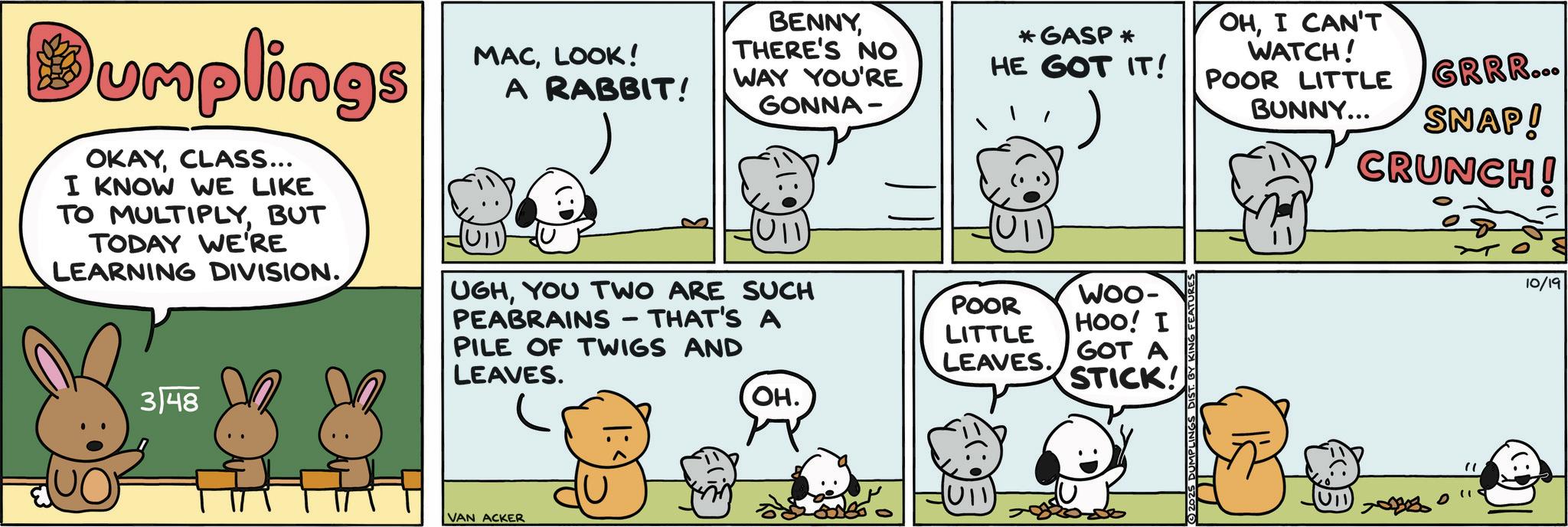 Fictional character OCR: Dumplings OKAYCLASS... I KNOW WE LIKE TO MULTIPLYBUT TODAY WE'RE LEARNING DIVISION. 3/48 MACLOOK! A RABBIT! BENNYTHERE'S NO WAY YOU'RE GONNA- *GASP * HE GOT IT! OHI CAN'T WATCH! POOR LITTLE GRRR... BUNNY... SNAP! CRUNCH! HUTI- UGHYOU TWO ARE SUCH PEABRAINS THAT'S A PILE OF TWIGS AND LEAVES. VAN ACKER POOR LITTLE LEAVES. WOO- HOO! I GOT A STICK! OH. (U11) 703323 " " D 10/19 Dumplings OKAYCLASS ... I KNOW WE LIKE TO MULTIPLYBUT TODAY WE'RE LEARNING DIVISION . 3/48 MACLOOK ! A RABBIT ! BENNYTHERE'S NO WAY YOU'RE GONNA- * GASP * HE GOT IT ! OHI CAN'T WATCH ! POOR LITTLE GRRR ... BUNNY ... SNAP ! CRUNCH ! HUTI- UGHYOU TWO ARE SUCH PEABRAINS THAT'S A PILE OF TWIGS AND LEAVES . VAN ACKER POOR LITTLE LEAVES . WOO- HOO ! I GOT A STICK ! OH . ( U11 ) 703323 " " D 10/19