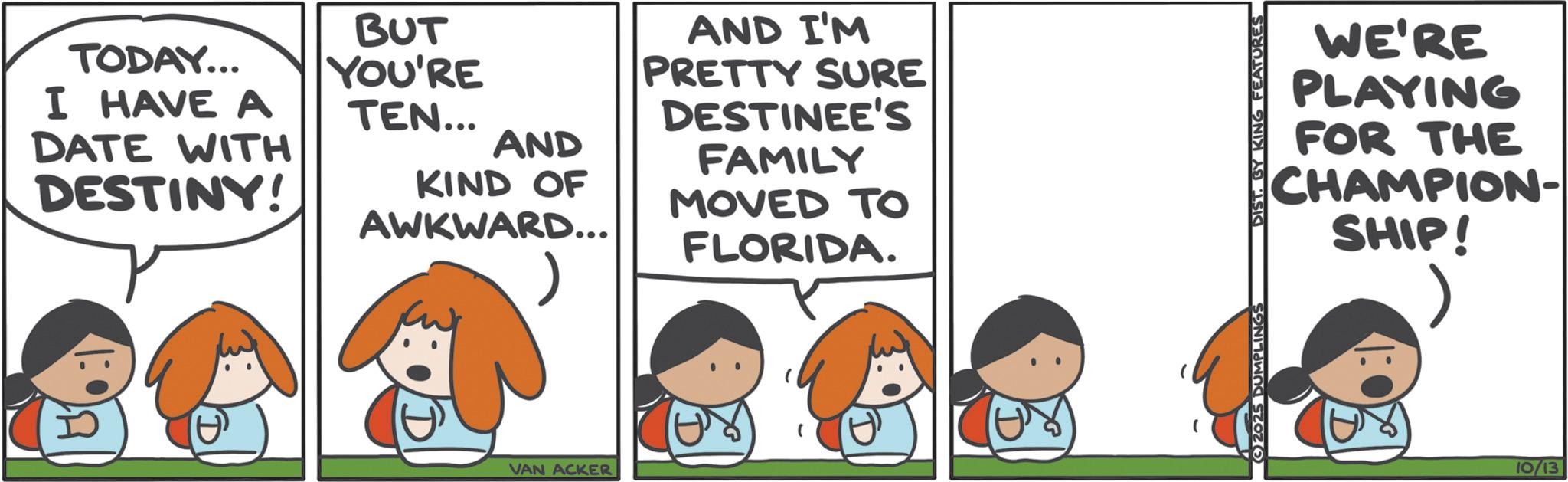 Photo caption OCR: TODAY... I HAVE A DATE WITH DESTINY! BUT YOU'RE TEN... AND KIND OF AWKWARD... VAN ACKER AND I'M PRETTY SURE DESTINEE'S FAMILY MOVED TO FLORIDA. WE'RE PLAYING FOR THE CHAMPION- SHIP! 2025 DUMPLINGS DIST. BY KING FEATURES 10/13 TODAY ... I HAVE A DATE WITH DESTINY ! BUT YOU'RE TEN ... AND KIND OF AWKWARD ... VAN ACKER AND I'M PRETTY SURE DESTINEE'S FAMILY MOVED TO FLORIDA . WE'RE PLAYING FOR THE CHAMPION- SHIP ! 2025 DUMPLINGS DIST . BY KING FEATURES 10/13