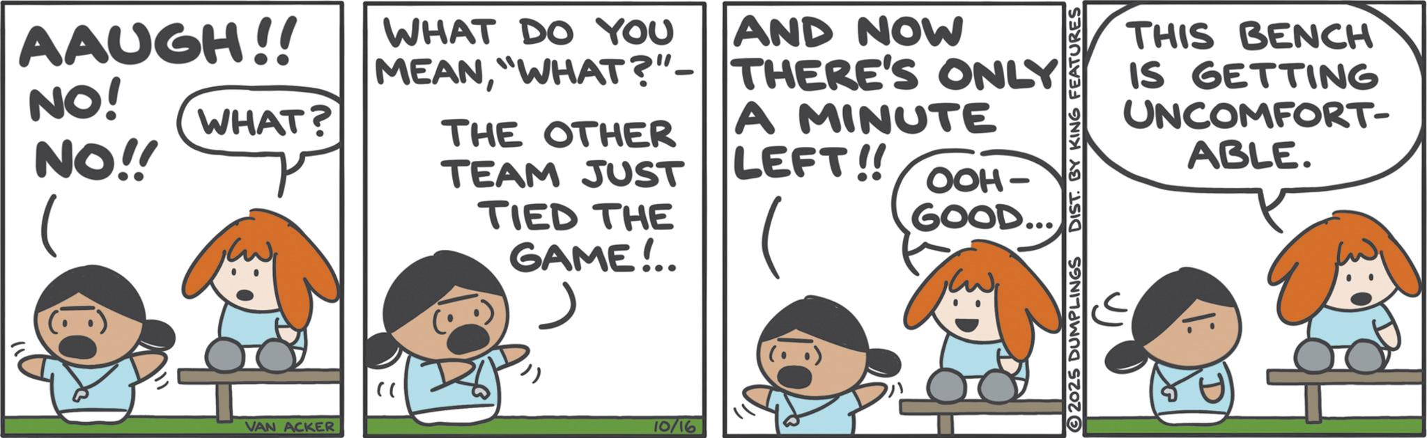 Comics OCR: AAUGH!! NO! NO!! WHAT? VAN ACKER " MEAN"WHAT?"- THERE'S ONLY WHAT DO YOU AND NOW A MINUTE LEFT!! OOH- GOOD... THE OTHER TEAM JUST TIED THE GAME!.. 10/16 2025 DUMPLINGS DIST. BY KING FEATURES THIS BENCH IS GETTING UNCOMFORT- ABLE. AAUGH !! NO ! NO !! WHAT ? VAN ACKER " MEAN" WHAT ? " - THERE'S ONLY WHAT DO YOU AND NOW A MINUTE LEFT !! OOH- GOOD ... THE OTHER TEAM JUST TIED THE GAME ! .. 10/16 2025 DUMPLINGS DIST . BY KING FEATURES THIS BENCH IS GETTING UNCOMFORT- ABLE .