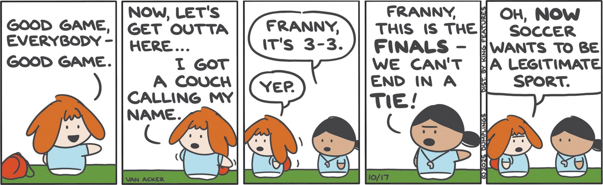 Comic book OCR: GOOD GAMEEVERYBODY- GOOD GAME. NOWLET'S GET OUTTA HERE... I GOT A COUCH CALLING MY NAME. VAN ACKER FRANNYTHIS IS THE FINALS- IT'S 3-3. - WE CAN'T YEP. END IN A TIE! C 2025 DUMPLINGS DIST. BY KING FEATURES OHNOW SOCCER WANTS TO BE A LEGITIMATE SPORT. T 10/17 GOOD GAMEEVERYBODY- GOOD GAME . NOWLET'S GET OUTTA HERE ... I GOT A COUCH CALLING MY NAME . VAN ACKER FRANNYTHIS IS THE FINALS- IT'S 3-3 . - WE CAN'T YEP . END IN A TIE ! C 2025 DUMPLINGS DIST . BY KING FEATURES OHNOW SOCCER WANTS TO BE A LEGITIMATE SPORT . T 10/17