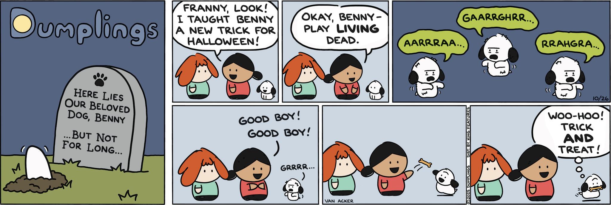 Photo caption OCR: Dumplings FRANNYLOOK! I TAUGHT BENNY A NEW TRICK FOR HALLOWEEN! OKAYBENNY- PLAY LIVING DEAD. GAARRGHRR... AARRRAA... RRAHGRA... HERE LIES OUR BELOVED DOGBENNY ...BUT NOT FOR LONG... GOOD BOY! GOOD BOY! M GRRRR... VAN ACKER ©2025 DUMPLINGS DIST. BY KING FEATURES D 10/26 WOO-HOO! TRICK AND TREAT! Dumplings FRANNYLOOK ! I TAUGHT BENNY A NEW TRICK FOR HALLOWEEN ! OKAYBENNY- PLAY LIVING DEAD . GAARRGHRR ... AARRRAA ... RRAHGRA ... HERE LIES OUR BELOVED DOGBENNY ... BUT NOT FOR LONG ... GOOD BOY ! GOOD BOY ! M GRRRR ... VAN ACKER © 2025 DUMPLINGS DIST . BY KING FEATURES D 10/26 WOO - HOO ! TRICK AND TREAT !