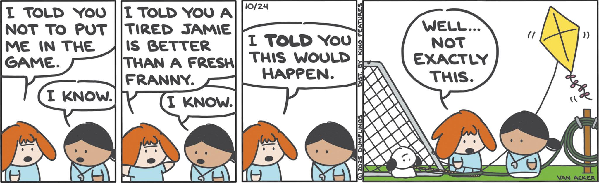 Comics OCR: I TOLD YOU NOT TO PUT ME IN THE GAME. I TOLD YOU A TIRED JAMIE IS BETTER THAN A FRESH FRANNY. 10/24 I TOLD YOU THIS WOULD HAPPEN. I KNOW. I KNOW. 31:0 2025 DUMPLINGS DIST KING FEATURES WELL... NOT EXACTLY THIS. " )) VAN ACKER I TOLD YOU NOT TO PUT ME IN THE GAME . I TOLD YOU A TIRED JAMIE IS BETTER THAN A FRESH FRANNY . 10/24 I TOLD YOU THIS WOULD HAPPEN . I KNOW . I KNOW . 31 : 0 2025 DUMPLINGS DIST KING FEATURES WELL ... NOT EXACTLY THIS . " ) ) VAN ACKER