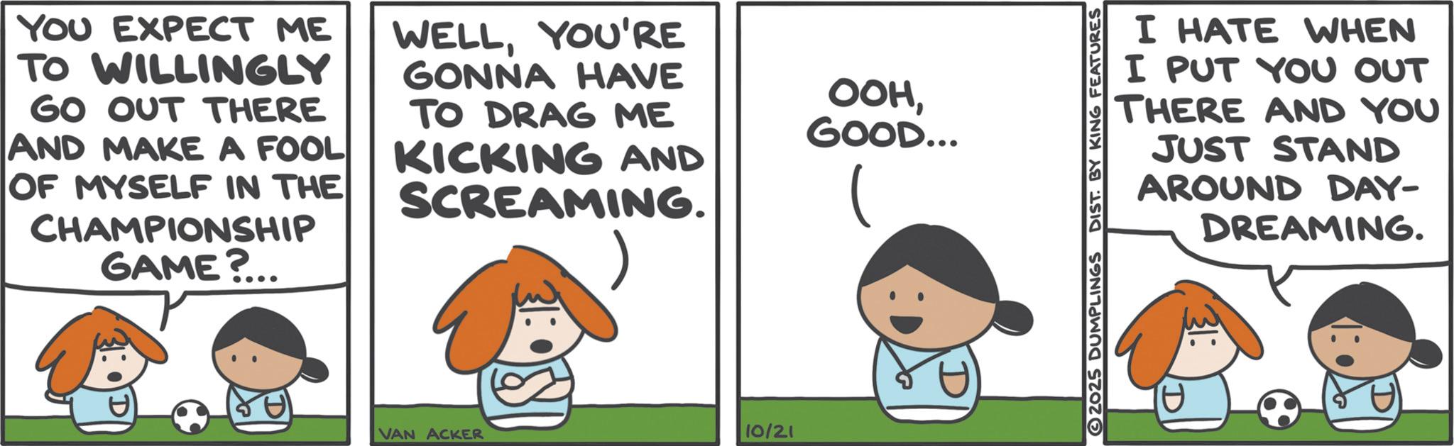 Comics OCR: YOU EXPECT ME TO WILLINGLY GO OUT THERE AND MAKE A FOOL OF MYSELF IN THE CHAMPIONSHIP GAME?.. WELLYOU'RE GONNA HAVE TO DRAG ME KICKING AND SCREAMING. VAN ACKER 10/21 OOHGOOD... I HATE WHEN I PUT YOU OUT THERE AND YOU JUST STAND AROUND DAY- DREAMING. 2025 DUMPLINGS DIST. BY KING FEATURES YOU EXPECT ME TO WILLINGLY GO OUT THERE AND MAKE A FOOL OF MYSELF IN THE CHAMPIONSHIP GAME ? .. WELLYOU'RE GONNA HAVE TO DRAG ME KICKING AND SCREAMING . VAN ACKER 10/21 OOHGOOD ... I HATE WHEN I PUT YOU OUT THERE AND YOU JUST STAND AROUND DAY- DREAMING . 2025 DUMPLINGS DIST . BY KING FEATURES
