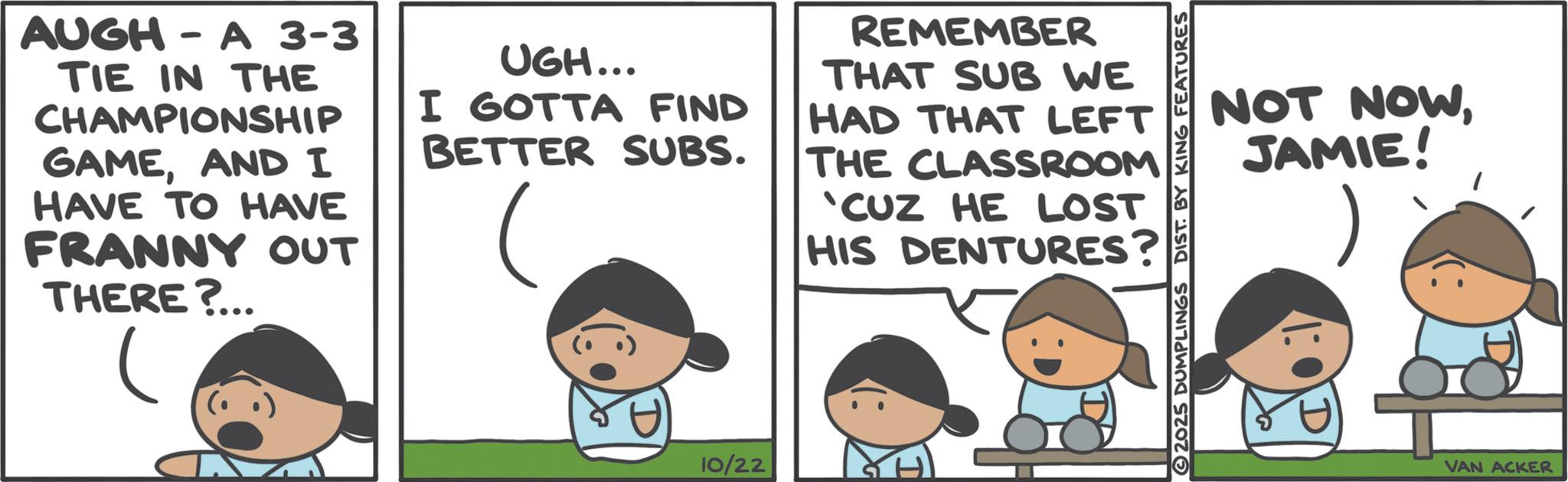 Animation OCR: AUGH - A 3-3 TIE IN THE CHAMPIONSHIP GAMEAND I HAVE TO HAVE FRANNY OUT THERE?... UGH... I GOTTA FIND BETTER SUBS. REMEMBER THAT SUB WE HAD THAT LEFT THE CLASSROOM 'CUZ HE LOST HIS DENTURES? 10/22 NOT NOWJAMIE! 2025 DUMPLINGS DIST. BY KING FEATURES VAN ACKER AUGH - A 3-3 TIE IN THE CHAMPIONSHIP GAMEAND I HAVE TO HAVE FRANNY OUT THERE ? ... UGH ... I GOTTA FIND BETTER SUBS . REMEMBER THAT SUB WE HAD THAT LEFT THE CLASSROOM ' CUZ HE LOST HIS DENTURES ? 10/22 NOT NOWJAMIE ! 2025 DUMPLINGS DIST . BY KING FEATURES VAN ACKER