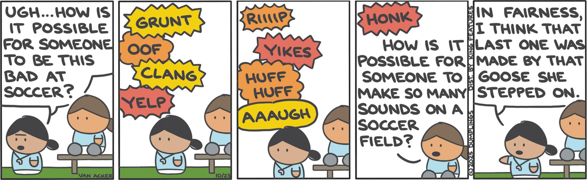 Pleased OCR: UGH...HOW IS IT POSSIBLE FOR SOMEONE OOF GRUNT RIIP TO BE THIS YIKES BAD AT SOCCER? CLANG HUFF HUFF YELP AAAUGH FIELD? VAN ACKER 10/23 HONK HOW IS IT POSSIBLE FOR SOMEONE TO IN FAIRNESSI THINK THAT LAST ONE WAS MADE BY THAT GOOSE SHE MAKE SO MANY STEPPED ON. SOUNDS ON A SOCCER 2025 DUMPLINGS UGH ... HOW IS IT POSSIBLE FOR SOMEONE OOF GRUNT RIIP TO BE THIS YIKES BAD AT SOCCER ? CLANG HUFF HUFF YELP AAAUGH FIELD ? VAN ACKER 10/23 HONK HOW IS IT POSSIBLE FOR SOMEONE TO IN FAIRNESSI THINK THAT LAST ONE WAS MADE BY THAT GOOSE SHE MAKE SO MANY STEPPED ON . SOUNDS ON A SOCCER 2025 DUMPLINGS