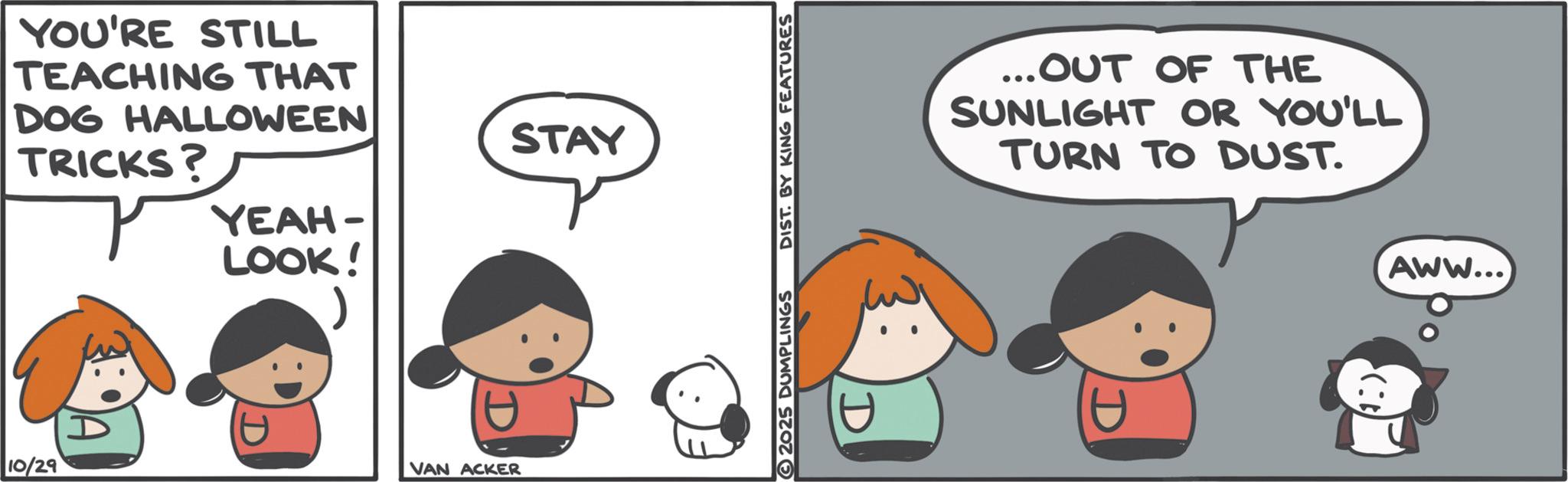 Comics OCR: YOU'RE STILL TEACHING THAT DOG HALLOWEEN TRICKS? YEAH- LOOK! 10/29 VAN ACKER STAY 2025 DUMPLINGS DIST. BY KING FEATURES ... OUT OF THE SUNLIGHT OR YOU'LL TURN TO DUST. (1) AWW... YOU'RE STILL TEACHING THAT DOG HALLOWEEN TRICKS ? YEAH- LOOK ! 10/29 VAN ACKER STAY 2025 DUMPLINGS DIST . BY KING FEATURES ... OUT OF THE SUNLIGHT OR YOU'LL TURN TO DUST . ( 1 ) AWW ...