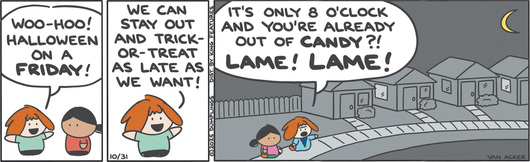 Graphics OCR: WOO-HOO! HALLOWEEN ON A FRIDAY! WE CAN STAY OUT AND TRICK- OR-TREAT AS LATE AS WE WANT! 10/31 IT'S ONLY 8 O'CLOCK AND YOU'RE ALREADY OUT OF CANDY?! LAME! LAME! 3)2025 DUMPLINGS DIST. BY KING FEATURES " VAN ACKER WOO - HOO ! HALLOWEEN ON A FRIDAY ! WE CAN STAY OUT AND TRICK- OR - TREAT AS LATE AS WE WANT ! 10/31 IT'S ONLY 8 O'CLOCK AND YOU'RE ALREADY OUT OF CANDY ?! LAME ! LAME ! 3 ) 2025 DUMPLINGS DIST . BY KING FEATURES " VAN ACKER
