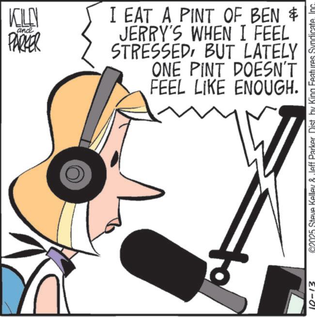 Fiction OCR: and KILN PARKER I EAT A PINT OF BEN & JERRY'S WHEN I FEEL STRESSEDBUT LATELY ONE PINT DOESN'T FEEL LIKE ENOUGH. + 10-13 ©2025 Steve Kelley & Jeff Parker Dist by King Features Syndicate. Inc. and KILN PARKER I EAT A PINT OF BEN & JERRY'S WHEN I FEEL STRESSEDBUT LATELY ONE PINT DOESN'T FEEL LIKE ENOUGH . + 10-13 © 2025 Steve Kelley & Jeff Parker Dist by King Features Syndicate . Inc.