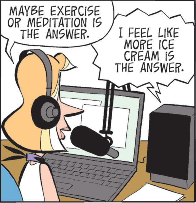 Animated cartoon OCR: MAYBE EXERCISE OR MEDITATION IS THE ANSWER. I FEEL LIKE MORE ICE CREAM IS THE ANSWER. MAYBE EXERCISE OR MEDITATION IS THE ANSWER . I FEEL LIKE MORE ICE CREAM IS THE ANSWER .