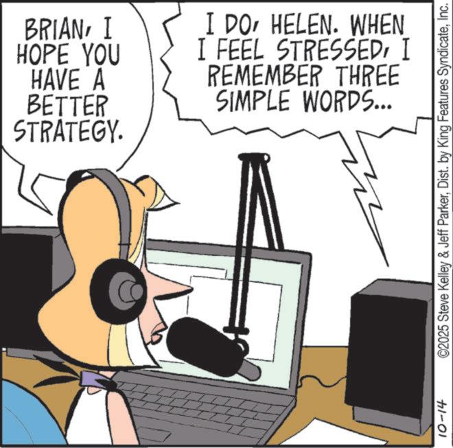 Peripheral OCR: BRIANI HOPE YOU HAVE A BETTER STRATEGY. I DOHELEN. WHEN I FEEL STRESSEDI REMEMBER THREE SIMPLE WORDS... 10-14 ©2025 Steve Kelley & Jeff ParkerInc. BRIANI HOPE YOU HAVE A BETTER STRATEGY . I DOHELEN . WHEN I FEEL STRESSEDI REMEMBER THREE SIMPLE WORDS ... 10-14 © 2025 Steve Kelley & Jeff ParkerDist . by King Features Syndicate