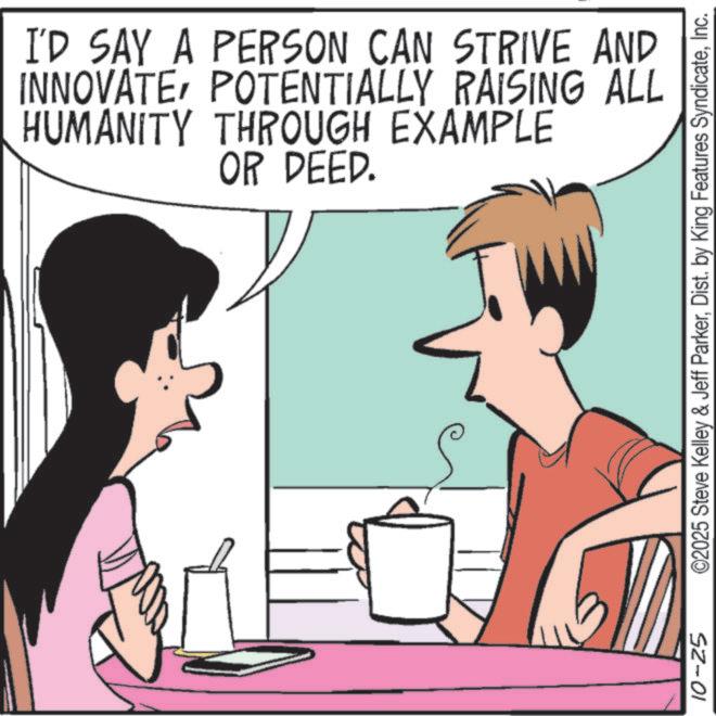 Happiness OCR: I'D SAY A PERSON CAN STRIVE AND INNOVATEPOTENTIALLY RAISING ALL HUMANITY THROUGH EXAMPLE OR DEED. 10-25 ©2025 Steve Kelley & Jeff ParkerInc. I'D SAY A PERSON CAN STRIVE AND INNOVATEPOTENTIALLY RAISING ALL HUMANITY THROUGH EXAMPLE OR DEED . 10-25 © 2025 Steve Kelley & Jeff ParkerDist . by King Features Syndicate