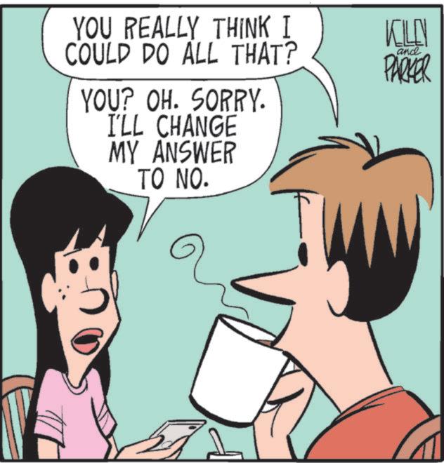 Pleased OCR: YOU REALLY THINK I COULD DO ALL THAT? KILLEN and PARKER YOU? OH. SORRY. I'LL CHANGE MY ANSWER TO NO. YOU REALLY THINK I COULD DO ALL THAT ? KILLEN and PARKER YOU ? OH . SORRY . I'LL CHANGE MY ANSWER TO NO .
