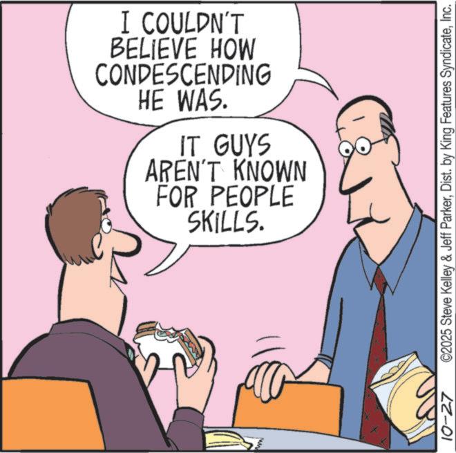 Fiction OCR: I COULDN'T BELIEVE HOW CONDESCENDING HE WAS. IT GUYS AREN'T KNOWN FOR PEOPLE SKILLS. 10-27 ©2025 Steve Kelley & Jeff ParkerInc. I COULDN'T BELIEVE HOW CONDESCENDING HE WAS . IT GUYS AREN'T KNOWN FOR PEOPLE SKILLS . 10-27 © 2025 Steve Kelley & Jeff ParkerDist . by King Features Syndicate