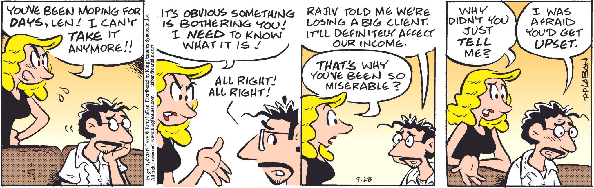 Animated cartoon OCR: YOU'VE BEEN MOPING FOR DAYSLEN! I CAN'T TAKE IT ANYMORE!! ?? 05 Terry & Patty LaBan Distributed by King Features Syndicate Inc. Allved www.kingfeatures.com tlaban@earthlink.net IT'S OBVIOUS SOMETHING IS BOTHERING YOU! I NEED TO KNOW WHAT IT IS! ALL RIGHT! ALL RIGHT! RAJIV TOLD ME WE'RE LOSING A BIG CLIENT. IT'LL DEFINITELY AFFECT OUR INCOME. THAT'S WHY YOU'VE BEEN SO MISERABLE? WHY DIDN'T YOU JUST TELL ME? I WAS AFRAID YOU'D GET UPSET. 9.28 T+PLOBON YOU'VE BEEN MOPING FOR DAYSLEN ! I CAN'T TAKE IT ANYMORE !! ?? 05 Terry & Patty LaBan Distributed by King Features Syndicate Inc. Allved www.kingfeatures.com tlaban@earthlink.net IT'S OBVIOUS SOMETHING IS BOTHERING YOU ! I NEED TO KNOW WHAT IT IS ! ALL RIGHT ! ALL RIGHT ! RAJIV TOLD ME WE'RE LOSING A BIG CLIENT . IT'LL DEFINITELY AFFECT OUR INCOME . THAT'S WHY YOU'VE BEEN SO MISERABLE ? WHY DIDN'T YOU JUST TELL ME ? I WAS AFRAID YOU'D GET UPSET . 9.28 T + PLOBON