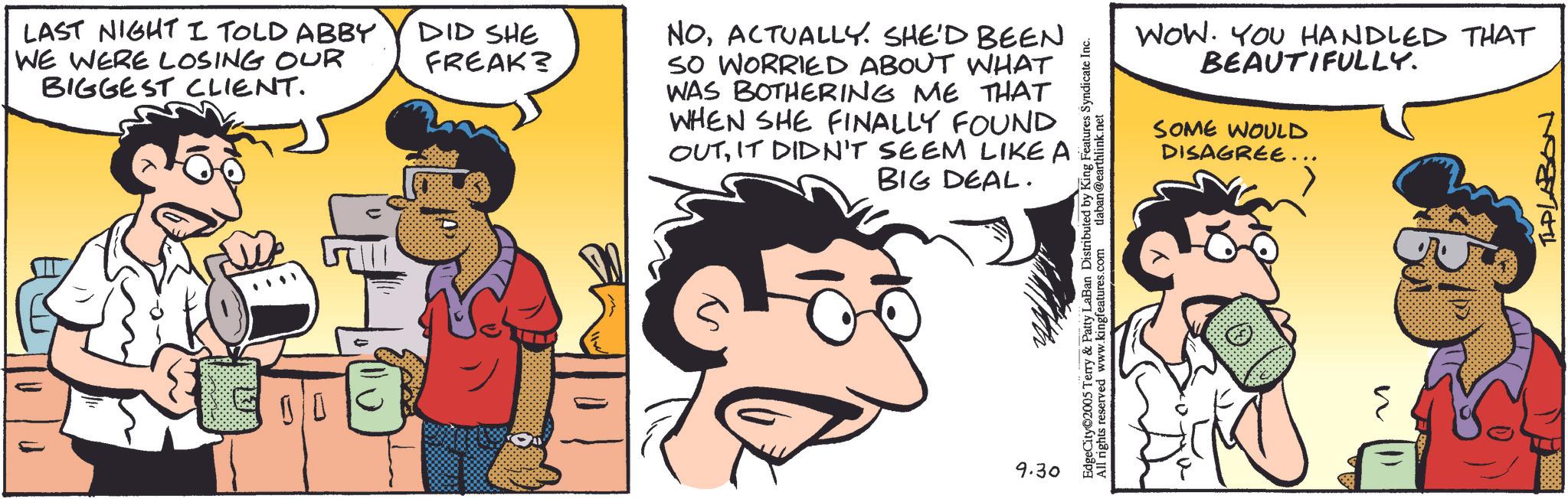 Fictional character OCR: n LAST NIGHT I TOLD ABBY DID SHE WE WERE LOSING OUR FREAK? BIGGEST CLIENT. NOACTUALLY. SHE'D BEEN SO WORRIED ABOUT WHAT WAS BOTHERING ME THAT WHEN SHE FINALLY FOUND OUTIT DIDN'T SEEM LIKE A BIG DEAL. 9.30 05 Terry & Patty LaBan Distributed by King Features Syndicate Inc. Edges reserved www.kingfeatures.com dlaban@earthlink.net WOW. YOU HANDLED THAT BEAUTIFULLY. SOME WOULD DISAGREE... TLPLABON n LAST NIGHT I TOLD ABBY DID SHE WE WERE LOSING OUR FREAK ? BIGGEST CLIENT . NOACTUALLY . SHE'D BEEN SO WORRIED ABOUT WHAT WAS BOTHERING ME THAT WHEN SHE FINALLY FOUND OUTIT DIDN'T SEEM LIKE A BIG DEAL . 9.30 05 Terry & Patty LaBan Distributed by King Features Syndicate Inc. Edges reserved www.kingfeatures.com dlaban@earthlink.net WOW . YOU HANDLED THAT BEAUTIFULLY . SOME WOULD DISAGREE ... TLPLABON