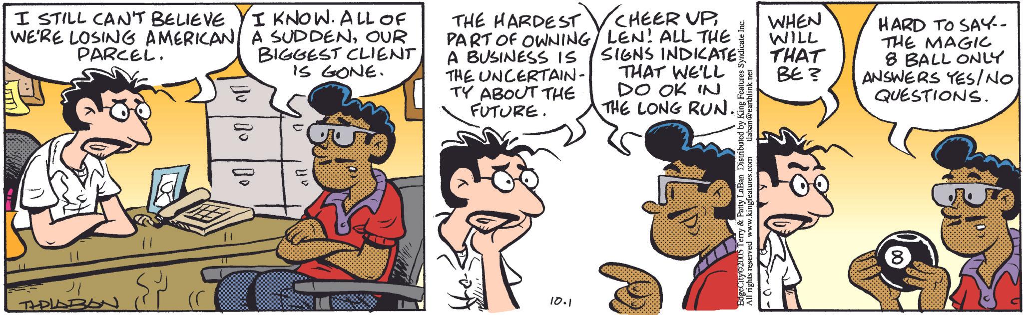 Animation OCR: I STILL CAN'T BELIEVE I KNOW. ALL OF WE'RE LOSING AMERICAN A SUDDENOUR PARCEL. BIGGEST CLIENT IS GONE. THE HARDEST PART OF OWNING A BUSINESS IS THE UNCERTAIN- TY ABOUT THE FUTURE. CHEER UP LEN! ALL THE SIGNS INDICATE THAT WE'LL DO OK IN THE LONG RUN.. THPLABON ???? 40 10.1 EdgeCity 2005 Terry & Patty LaBan Distributed by King Features Syndicate Inc. All rights reserved www.kingfeatures.com tlaban@earthlink.net WHEN WILL THAT BE? HARD TO SAY-- THE MAGIC 8 BALL ONLY ANSWERS YES/NO QUESTIONS. 8 I STILL CAN'T BELIEVE I KNOW . ALL OF WE'RE LOSING AMERICAN A SUDDENOUR PARCEL . BIGGEST CLIENT IS GONE . THE HARDEST PART OF OWNING A BUSINESS IS THE UNCERTAIN- TY ABOUT THE FUTURE . CHEER UP LEN ! ALL THE SIGNS INDICATE THAT WE'LL DO OK IN THE LONG RUN .. THPLABON ???? 40 10.1 EdgeCity 2005 Terry & Patty LaBan Distributed by King Features Syndicate Inc. All rights reserved www.kingfeatures.com tlaban@earthlink.net WHEN WILL THAT BE ? HARD TO SAY-- THE MAGIC 8 BALL ONLY ANSWERS YES / NO QUESTIONS . 8