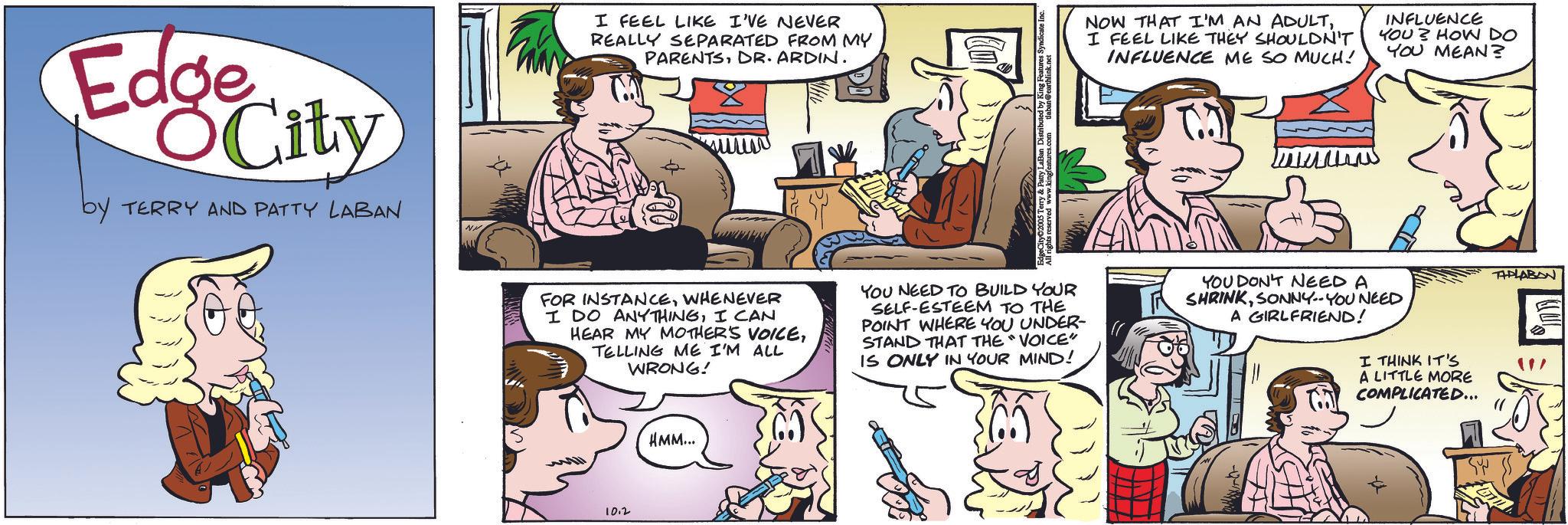 Animated cartoon OCR: Edge City by TERRY AND PATTY LABAN I FEEL LIKE I'VE NEVER REALLY SEPARATED FROM MY PARENTSDR. ARDIN. NOW THAT I'M AN ADULTI FEEL LIKE THEY SHOULDN'T INFLUENCE ME SO MUCH! INFLUENCE YOU? HOW DO YOU MEAN? + FOR INSTANCEWHENEVER I DO ANYTHINGI CAN HEAR MY MOTHER'S VOICETELLING ME I'M ALL WRONG! YOU NEED TO BUILD YOUR SELF-ESTEEM TO THE POINT WHERE YOU UNDER- STAND THAT THE "VOICE" IS ONLY IN YOUR MIND! YOU DON'T NEED A SHRINKSONNY--YOU NEED A GIRLFRIEND! I THINK IT'S A LITTLE MORE COMPLICATED... 10.2 HMM... TAPLABAN Edge City by TERRY AND PATTY LABAN I FEEL LIKE I'VE NEVER REALLY SEPARATED FROM MY PARENTSDR . ARDIN . NOW THAT I'M AN ADULTI FEEL LIKE THEY SHOULDN'T INFLUENCE ME SO MUCH ! INFLUENCE YOU ? HOW DO YOU MEAN ? + FOR INSTANCEWHENEVER I DO ANYTHINGI CAN HEAR MY MOTHER'S VOICETELLING ME I'M ALL WRONG ! YOU NEED TO BUILD YOUR SELF - ESTEEM TO THE POINT WHERE YOU UNDER- STAND THAT THE " VOICE " IS ONLY IN YOUR MIND ! YOU DON'T NEED A SHRINKSONNY -- YOU NEED A GIRLFRIEND ! I THINK IT'S A LITTLE MORE COMPLICATED ... 10.2 HMM ... TAPLABAN