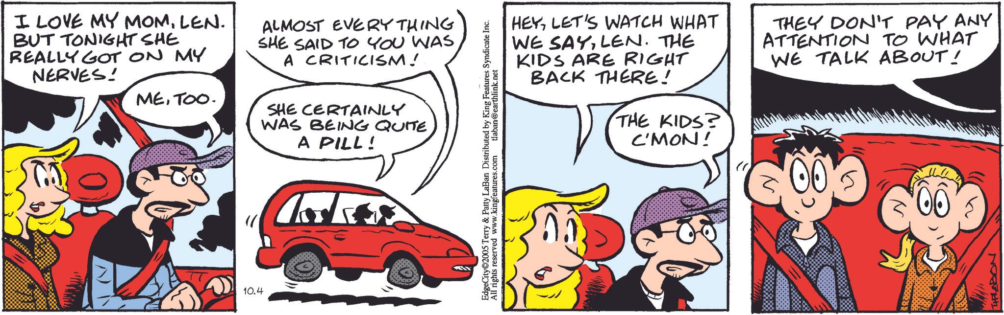 Fictional character OCR: I LOVE MY MOMLEN. BUT TONIGHT SHE REALLY GOT ON MY NERVES! ALMOST EVERYTHING SHE SAID TO YOU WAS A CRITICISM! ? METOO. SHE CERTAINLY 10.4 WAS BEING QUITE A PILL! HEYLET'S WATCH WHAT WE SAYLEN. THE KIDS ARE RIGHT BACK THERE! THE KIDS? C'MON! THEY DON'T PAY ANY ATTENTION TO WHAT WE TALK ABOUT! 5 Terry & Patty LaBan Distributed by King Features Syndicate Inc. EdgeCity©2005 Te All rights reserved www.kingfeatures.com tlaban@earthlink.net 00 THFLABON I LOVE MY MOMLEN . BUT TONIGHT SHE REALLY GOT ON MY NERVES ! ALMOST EVERYTHING SHE SAID TO YOU WAS A CRITICISM ! ? METOO . SHE CERTAINLY 10.4 WAS BEING QUITE A PILL ! HEYLET'S WATCH WHAT WE SAYLEN . THE KIDS ARE RIGHT BACK THERE ! THE KIDS ? C'MON ! THEY DON'T PAY ANY ATTENTION TO WHAT WE TALK ABOUT ! 5 Terry & Patty LaBan Distributed by King Features Syndicate Inc. EdgeCity © 2005 Te All rights reserved www.kingfeatures.com tlaban@earthlink.net 00 THFLABON
