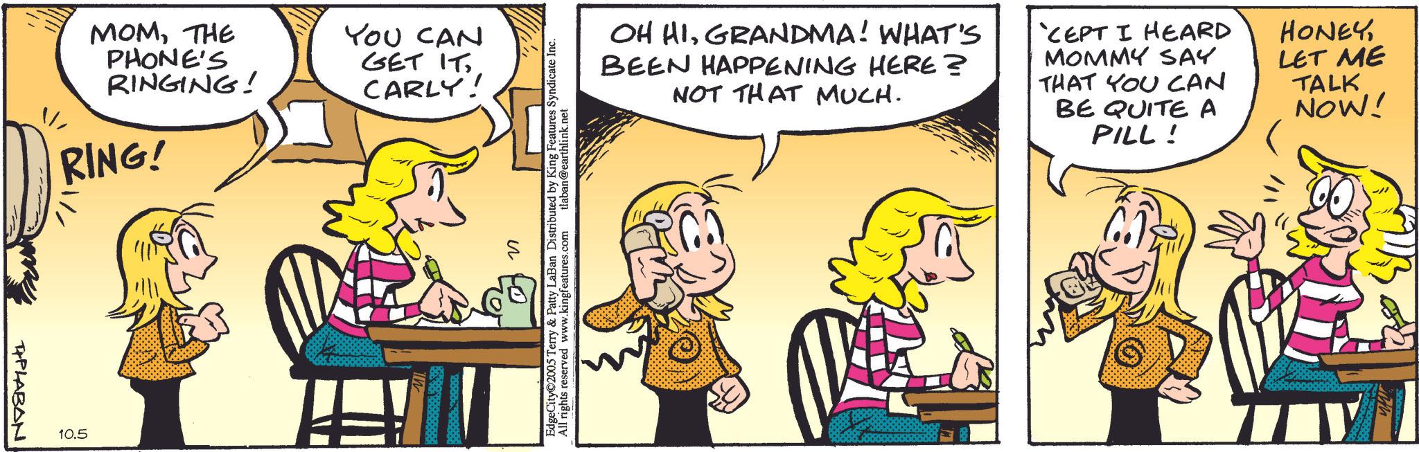 Comedy OCR: MOMTHE PHONE'S RINGING! RING! PLABAN. 10.5 YOU CAN GET IT. CARLY! OH HIGRANDMA! WHAT'S BEEN HAPPENING HERE? NOT THAT MUCH. D 'CEPT I HEARD MOMMY SAY THAT YOU CAN BE QUITE A PILL! 60 HONEYLET ME TALK NOW! EdgeCity©2005 Terry & & Patty LaBan Distributed by King Features Syndicate Inc. tlaban@earthlink.net All rights reserved www.kingfeatures.com ? MOMTHE PHONE'S RINGING ! RING ! PLABAN . 10.5 YOU CAN GET IT . CARLY ! OH HIGRANDMA ! WHAT'S BEEN HAPPENING HERE ? NOT THAT MUCH . D ' CEPT I HEARD MOMMY SAY THAT YOU CAN BE QUITE A PILL ! 60 HONEYLET ME TALK NOW ! EdgeCity © 2005 Terry & & Patty LaBan Distributed by King Features Syndicate Inc. tlaban@earthlink.net All rights reserved www.kingfeatures.com ?
