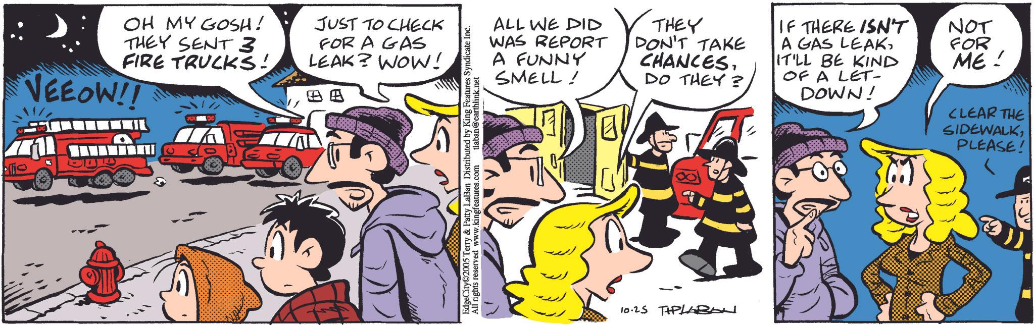 Conversation OCR: OH MY GOSH! THEY SENT 3 FIRE TRUCKS! VEEOW!! JUST TO CHECK FOR A GAS LEAK? WOW! O EdgeCity©2005 Terry & Patty LaBan Distributed by King Features Syndicate Inc. All rights reserved www.kingfeatures.com tlaban@earthlink.net ALL WE DID WAS REPORT A FUNNY SMELL ! THEY DON'T TAKE CHANCESDO THEY? IF THERE ISN'T A GAS LEAKIT'LL BE KIND OF A LET- DOWN! NOT FOR ME! CLEAR THE SIDEWALKPLEASE! 10.25 TPLBAN 200 OH MY GOSH ! THEY SENT 3 FIRE TRUCKS ! VEEOW !! JUST TO CHECK FOR A GAS LEAK ? WOW ! O EdgeCity © 2005 Terry & Patty LaBan Distributed by King Features Syndicate Inc. All rights reserved www.kingfeatures.com tlaban@earthlink.net ALL WE DID WAS REPORT A FUNNY SMELL ! THEY DON'T TAKE CHANCESDO THEY ? IF THERE ISN'T A GAS LEAKIT'LL BE KIND OF A LET- DOWN ! NOT FOR ME ! CLEAR THE SIDEWALKPLEASE ! 10.25 TPLBAN 200