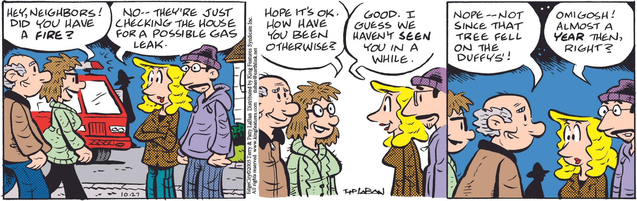 Animated cartoon OCR: HEYNEIGHBORS! DID YOU HAVE A FIRE? NO-THEY'RE JUST CHECKING THE HOUSE FOR A POSSIBLE GAS LEAK. 10.27 HOPE IT'S OK. HOW HAVE YOU BEEN OTHERWISE? GOOD. I NOPE --NOT SINCE THAT GUESS WE HAVEN'T SEEN YOU IN A WHILE. TREE FELL ON THE DUFFYS! OMIGOSH! ALMOST A YEAR THENRIGHT? EdgeCity 2005 Terry & Patty LaBan Distributed by King Features Syndicate Inc All rights reserved www.kingfeatures.com tlaban@earthlink.net TIP LABAN HEYNEIGHBORS ! DID YOU HAVE A FIRE ? NO - THEY'RE JUST CHECKING THE HOUSE FOR A POSSIBLE GAS LEAK . 10.27 HOPE IT'S OK . HOW HAVE YOU BEEN OTHERWISE ? GOOD . I NOPE --NOT SINCE THAT GUESS WE HAVEN'T SEEN YOU IN A WHILE . TREE FELL ON THE DUFFYS ! OMIGOSH ! ALMOST A YEAR THENRIGHT ? EdgeCity 2005 Terry & Patty LaBan Distributed by King Features Syndicate Inc All rights reserved www.kingfeatures.com tlaban@earthlink.net TIP LABAN