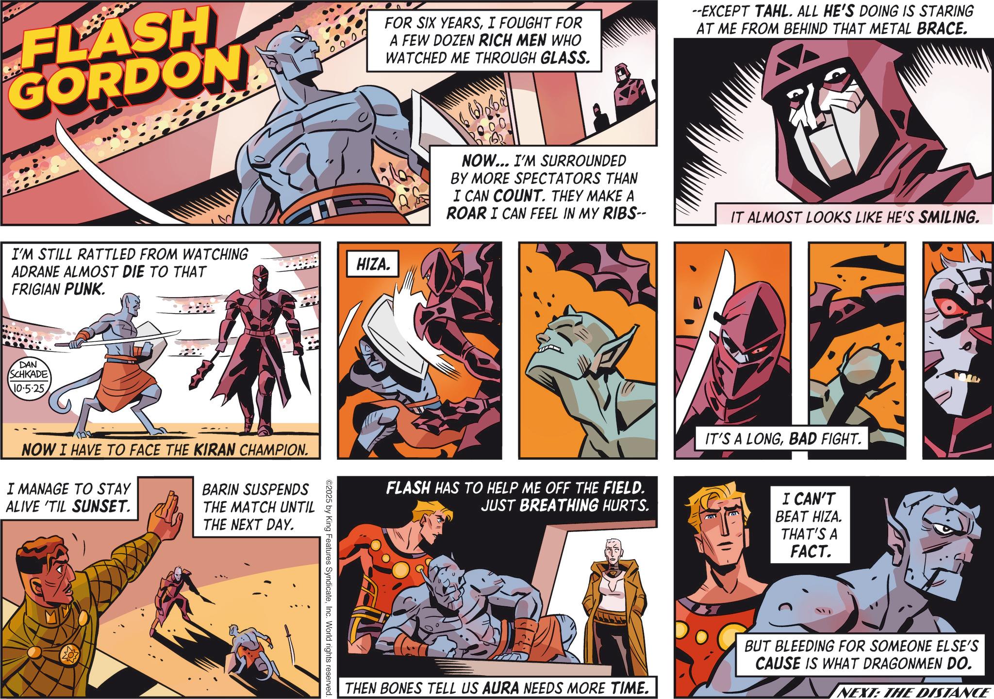 Animation OCR: FLASH GORDON I'M STILL RATTLED FROM WATCHING ADRANE ALMOST DIE TO THAT FRIGIAN PUNK. DAN SCHKADE 10.5.25 NOW I HAVE TO FACE THE KIRAN CHAMPION. I MANAGE TO STAY ALIVE 'TIL SUNSET. BARIN SUSPENDS THE MATCH UNTIL THE NEXT DAY. O ©2025 by King Features SyndicateInc. World rights reserved. FOR SIX YEARSI FOUGHT FOR A FEW DOZEN RICH MEN WHO WATCHED ME THROUGH GLASS. --EXCEPT TAHL. ALL HE'S DOING IS STARING AT ME FROM BEHIND THAT METAL BRACE. HIZA. 000 NOW... I'M SURROUNDED BY MORE SPECTATORS THAN I CAN COUNT. THEY MAKE A ROAR I CAN FEEL IN MY RIBS-- IT ALMOST LOOKS LIKE HE'S SMILING. FLASH HAS TO HELP ME OFF THE FIELD. JUST BREATHING HURTS. IT'S A LONGBAD FIGHT. I CAN'T BEAT HIZA. THAT'S A FACT. THEN BONES TELL US AURA NEEDS MORE TIME. BUT BLEEDING FOR SOMEONE ELSE'S CAUSE IS WHAT DRAGONMEN DO. NEXT: THE DISTANCE FLASH GORDON I'M STILL RATTLED FROM WATCHING ADRANE ALMOST DIE TO THAT FRIGIAN PUNK . DAN SCHKADE 10.5.25 NOW I HAVE TO FACE THE KIRAN CHAMPION . I MANAGE TO STAY ALIVE ' TIL SUNSET . BARIN SUSPENDS THE MATCH UNTIL THE NEXT DAY . O © 2025 by King Features SyndicateInc. World rights reserved . FOR SIX YEARSI FOUGHT FOR A FEW DOZEN RICH MEN WHO WATCHED ME THROUGH GLASS . --EXCEPT TAHL . ALL HE'S DOING IS STARING AT ME FROM BEHIND THAT METAL BRACE . HIZA . 000 NOW ... I'M SURROUNDED BY MORE SPECTATORS THAN I CAN COUNT . THEY MAKE A ROAR I CAN FEEL IN MY RIBS-- IT ALMOST LOOKS LIKE HE'S SMILING . FLASH HAS TO HELP ME OFF THE FIELD . JUST BREATHING HURTS . IT'S A LONGBAD FIGHT . I CAN'T BEAT HIZA . THAT'S A FACT . THEN BONES TELL US AURA NEEDS MORE TIME . BUT BLEEDING FOR SOMEONE ELSE'S CAUSE IS WHAT DRAGONMEN DO . NEXT : THE DISTANCE